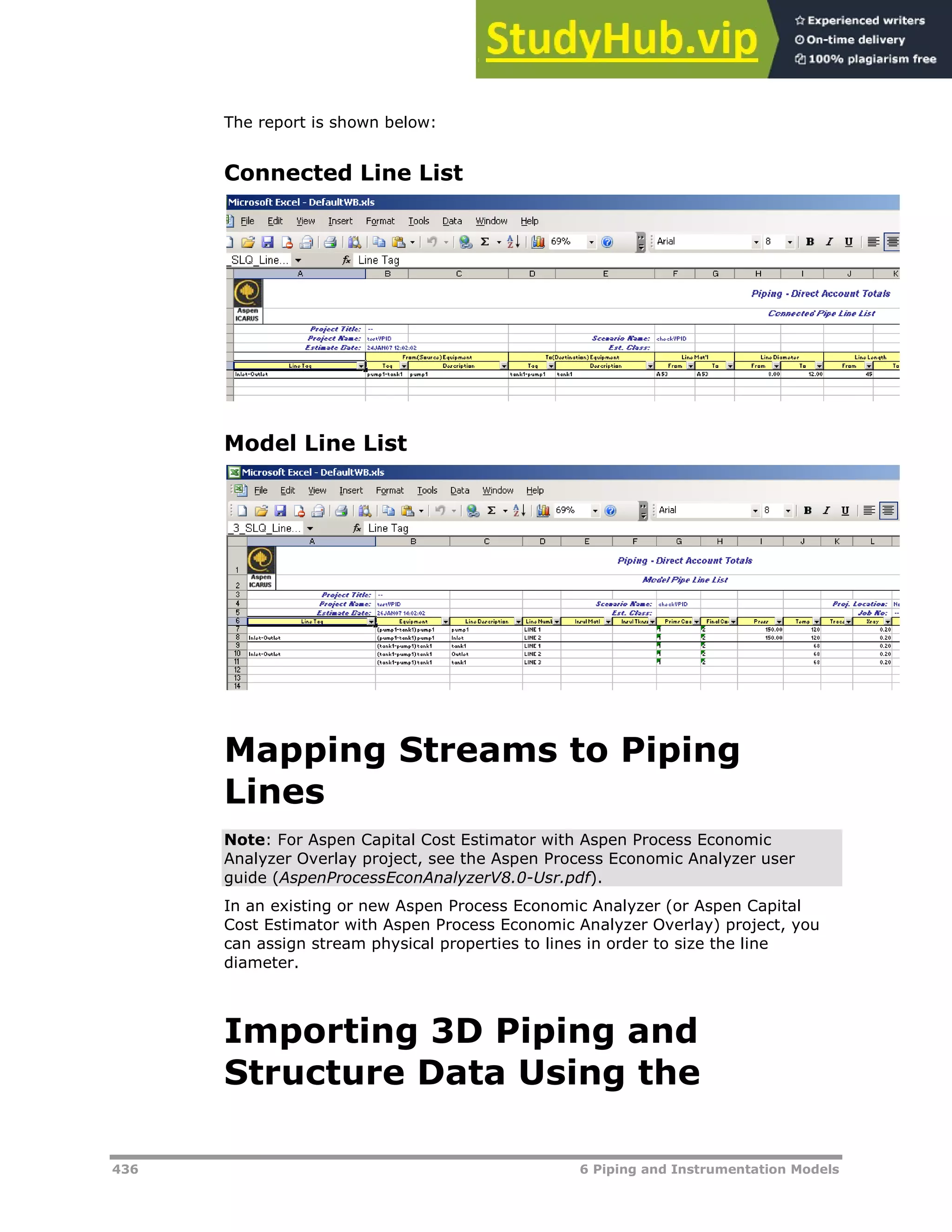 436 6 Piping and Instrumentation Models
The report is shown below:
Connected Line List
Model Line List
Mapping Streams to Piping
Lines
Note: For Aspen Capital Cost Estimator with Aspen Process Economic
Analyzer Overlay project, see the Aspen Process Economic Analyzer user
guide (AspenProcessEconAnalyzerV8.0-Usr.pdf).
In an existing or new Aspen Process Economic Analyzer (or Aspen Capital
Cost Estimator with Aspen Process Economic Analyzer Overlay) project, you
can assign stream physical properties to lines in order to size the line
diameter.
Importing 3D Piping and
Structure Data Using the
 