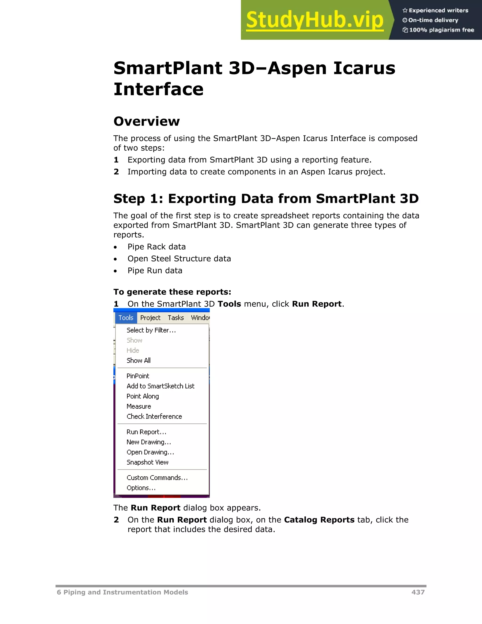 6 Piping and Instrumentation Models 437
SmartPlant 3D–Aspen Icarus
Interface
Overview
The process of using the SmartPlant 3D–Aspen Icarus Interface is composed
of two steps:
1 Exporting data from SmartPlant 3D using a reporting feature.
2 Importing data to create components in an Aspen Icarus project.
Step 1: Exporting Data from SmartPlant 3D
The goal of the first step is to create spreadsheet reports containing the data
exported from SmartPlant 3D. SmartPlant 3D can generate three types of
reports.
 Pipe Rack data
 Open Steel Structure data
 Pipe Run data
To generate these reports:
1 On the SmartPlant 3D Tools menu, click Run Report.
The Run Report dialog box appears.
2 On the Run Report dialog box, on the Catalog Reports tab, click the
report that includes the desired data.
 