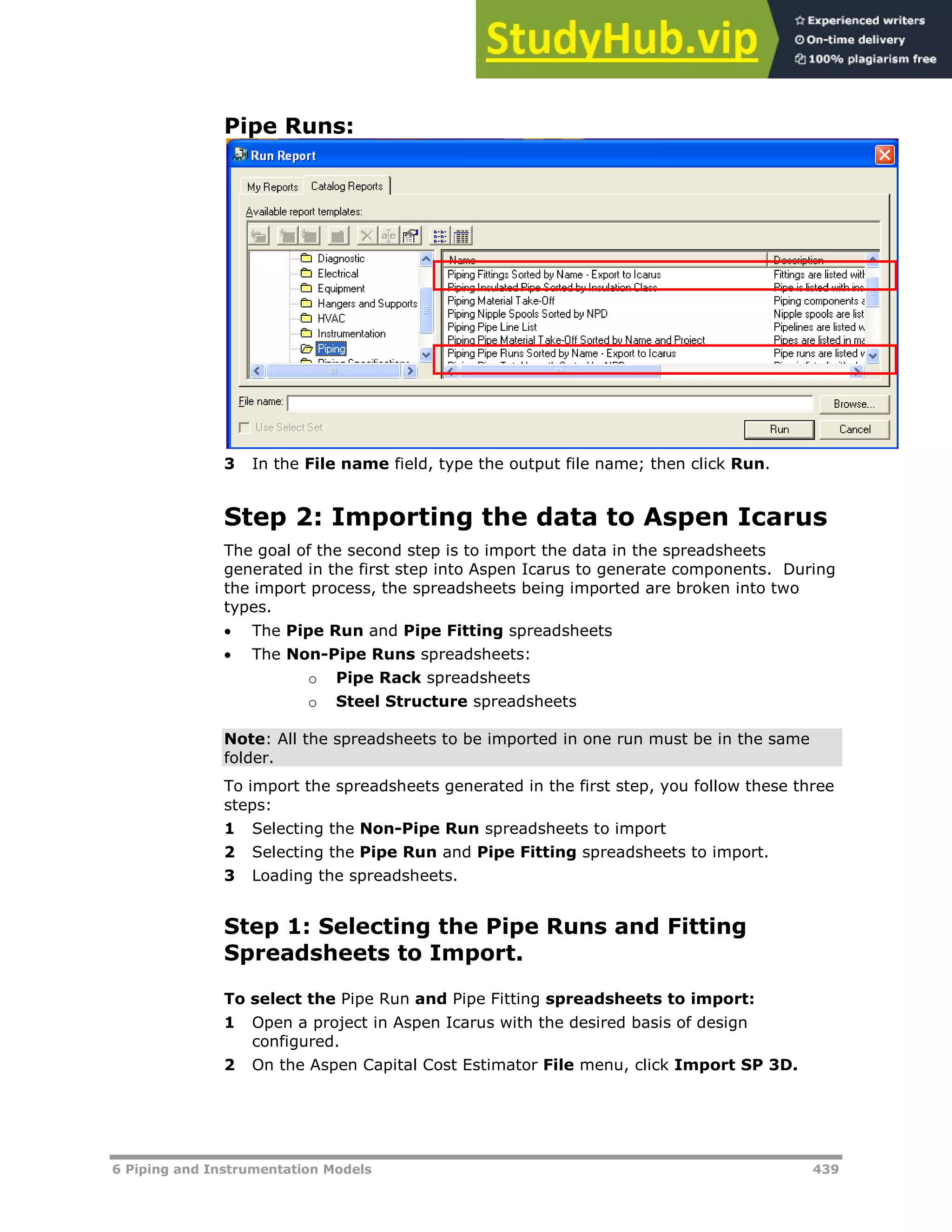 6 Piping and Instrumentation Models 439
Pipe Runs:
3 In the File name field, type the output file name; then click Run.
Step 2: Importing the data to Aspen Icarus
The goal of the second step is to import the data in the spreadsheets
generated in the first step into Aspen Icarus to generate components. During
the import process, the spreadsheets being imported are broken into two
types.
 The Pipe Run and Pipe Fitting spreadsheets
 The Non-Pipe Runs spreadsheets:
o Pipe Rack spreadsheets
o Steel Structure spreadsheets
Note: All the spreadsheets to be imported in one run must be in the same
folder.
To import the spreadsheets generated in the first step, you follow these three
steps:
1 Selecting the Non-Pipe Run spreadsheets to import
2 Selecting the Pipe Run and Pipe Fitting spreadsheets to import.
3 Loading the spreadsheets.
Step 1: Selecting the Pipe Runs and Fitting
Spreadsheets to Import.
To select the Pipe Run and Pipe Fitting spreadsheets to import:
1 Open a project in Aspen Icarus with the desired basis of design
configured.
2 On the Aspen Capital Cost Estimator File menu, click Import SP 3D.
 