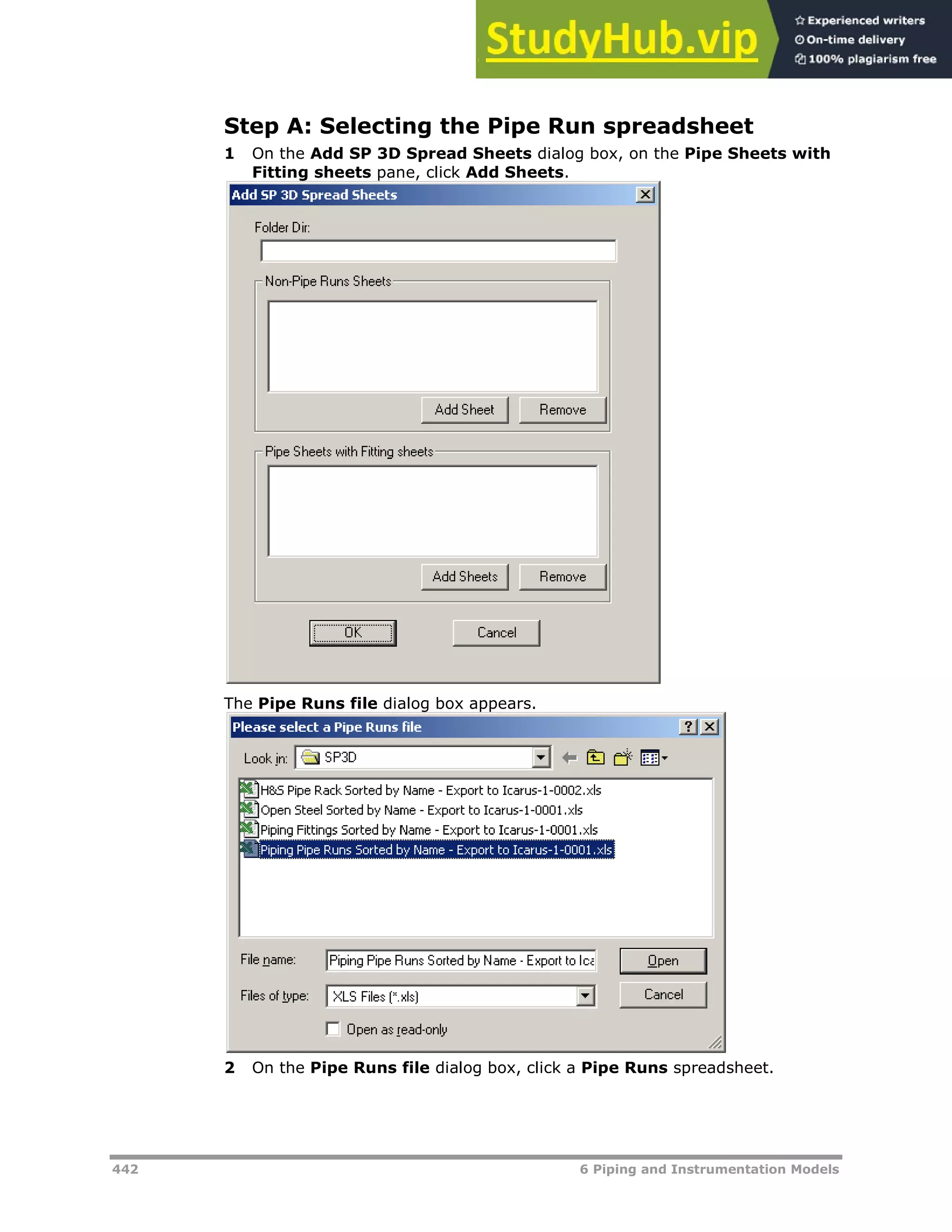442 6 Piping and Instrumentation Models
Step A: Selecting the Pipe Run spreadsheet
1 On the Add SP 3D Spread Sheets dialog box, on the Pipe Sheets with
Fitting sheets pane, click Add Sheets.
The Pipe Runs file dialog box appears.
2 On the Pipe Runs file dialog box, click a Pipe Runs spreadsheet.
 