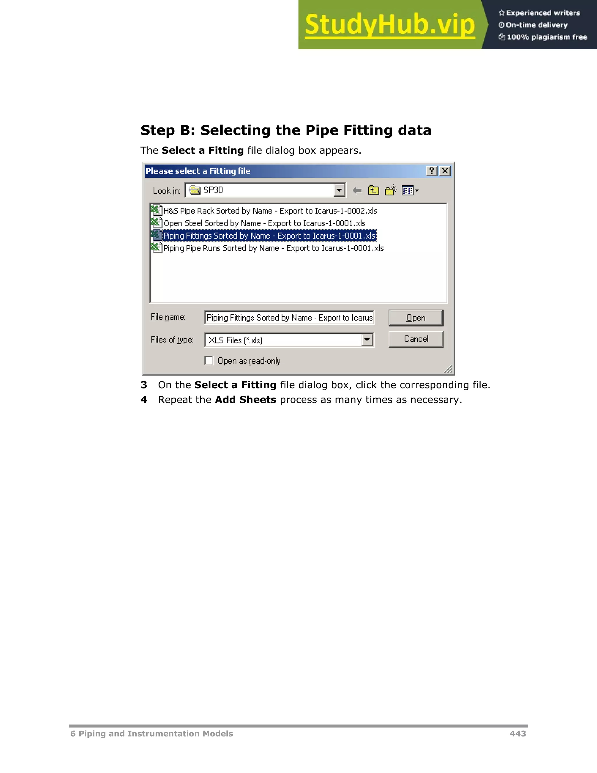 6 Piping and Instrumentation Models 443
Step B: Selecting the Pipe Fitting data
The Select a Fitting file dialog box appears.
3 On the Select a Fitting file dialog box, click the corresponding file.
4 Repeat the Add Sheets process as many times as necessary.
 