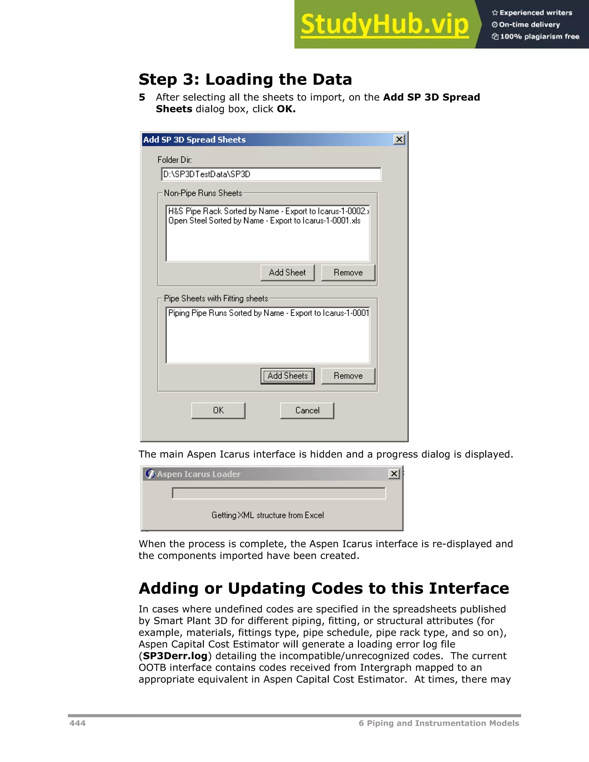444 6 Piping and Instrumentation Models
Step 3: Loading the Data
5 After selecting all the sheets to import, on the Add SP 3D Spread
Sheets dialog box, click OK.
The main Aspen Icarus interface is hidden and a progress dialog is displayed.
When the process is complete, the Aspen Icarus interface is re-displayed and
the components imported have been created.
Adding or Updating Codes to this Interface
In cases where undefined codes are specified in the spreadsheets published
by Smart Plant 3D for different piping, fitting, or structural attributes (for
example, materials, fittings type, pipe schedule, pipe rack type, and so on),
Aspen Capital Cost Estimator will generate a loading error log file
(SP3Derr.log) detailing the incompatible/unrecognized codes. The current
OOTB interface contains codes received from Intergraph mapped to an
appropriate equivalent in Aspen Capital Cost Estimator. At times, there may
 
