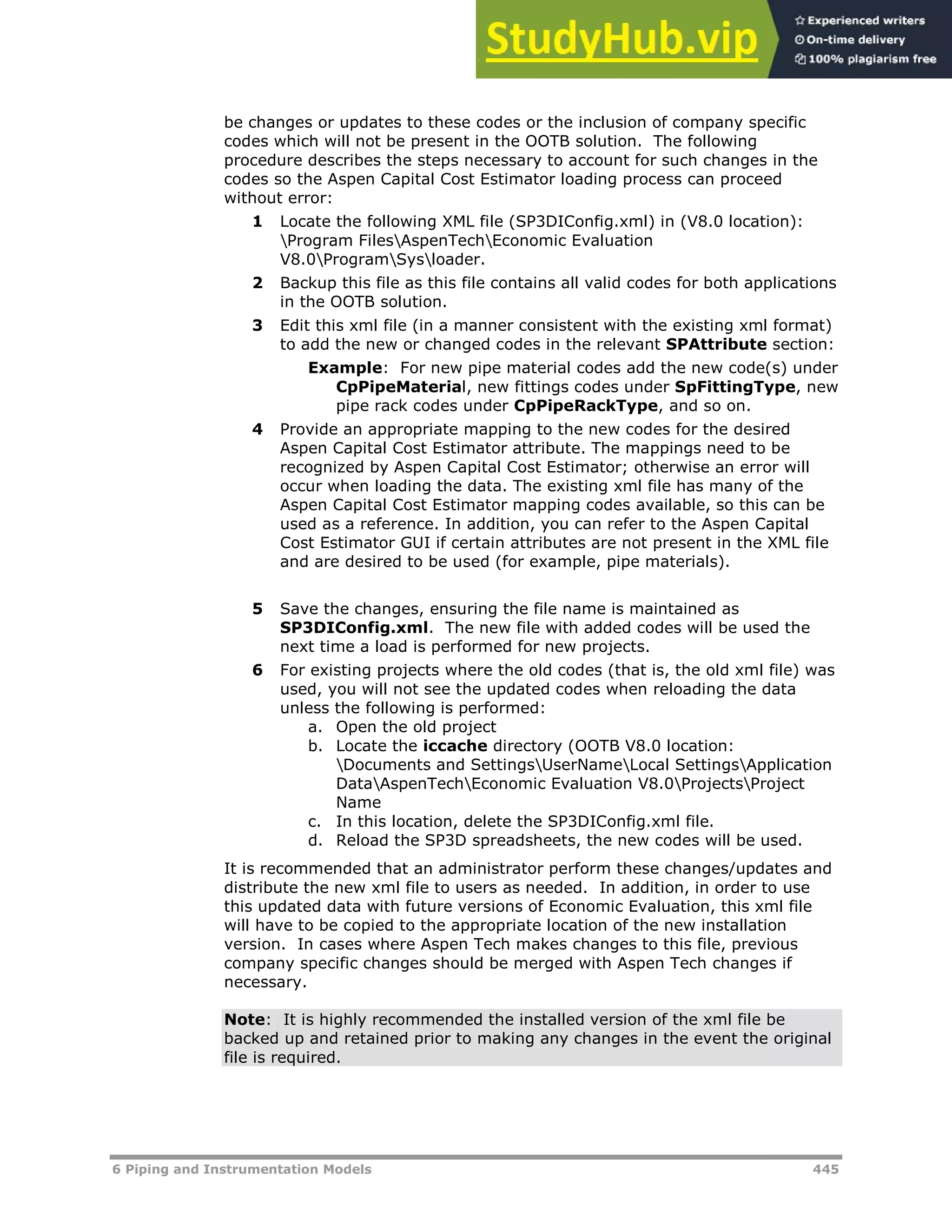 6 Piping and Instrumentation Models 445
be changes or updates to these codes or the inclusion of company specific
codes which will not be present in the OOTB solution. The following
procedure describes the steps necessary to account for such changes in the
codes so the Aspen Capital Cost Estimator loading process can proceed
without error:
1 Locate the following XML file (SP3DIConfig.xml) in (V8.0 location):
Program FilesAspenTechEconomic Evaluation
V8.0ProgramSysloader.
2 Backup this file as this file contains all valid codes for both applications
in the OOTB solution.
3 Edit this xml file (in a manner consistent with the existing xml format)
to add the new or changed codes in the relevant SPAttribute section:
Example: For new pipe material codes add the new code(s) under
CpPipeMaterial, new fittings codes under SpFittingType, new
pipe rack codes under CpPipeRackType, and so on.
4 Provide an appropriate mapping to the new codes for the desired
Aspen Capital Cost Estimator attribute. The mappings need to be
recognized by Aspen Capital Cost Estimator; otherwise an error will
occur when loading the data. The existing xml file has many of the
Aspen Capital Cost Estimator mapping codes available, so this can be
used as a reference. In addition, you can refer to the Aspen Capital
Cost Estimator GUI if certain attributes are not present in the XML file
and are desired to be used (for example, pipe materials).
5 Save the changes, ensuring the file name is maintained as
SP3DIConfig.xml. The new file with added codes will be used the
next time a load is performed for new projects.
6 For existing projects where the old codes (that is, the old xml file) was
used, you will not see the updated codes when reloading the data
unless the following is performed:
a. Open the old project
b. Locate the iccache directory (OOTB V8.0 location:
Documents and SettingsUserNameLocal SettingsApplication
DataAspenTechEconomic Evaluation V8.0ProjectsProject
Name
c. In this location, delete the SP3DIConfig.xml file.
d. Reload the SP3D spreadsheets, the new codes will be used.
It is recommended that an administrator perform these changes/updates and
distribute the new xml file to users as needed. In addition, in order to use
this updated data with future versions of Economic Evaluation, this xml file
will have to be copied to the appropriate location of the new installation
version. In cases where Aspen Tech makes changes to this file, previous
company specific changes should be merged with Aspen Tech changes if
necessary.
Note: It is highly recommended the installed version of the xml file be
backed up and retained prior to making any changes in the event the original
file is required.
 