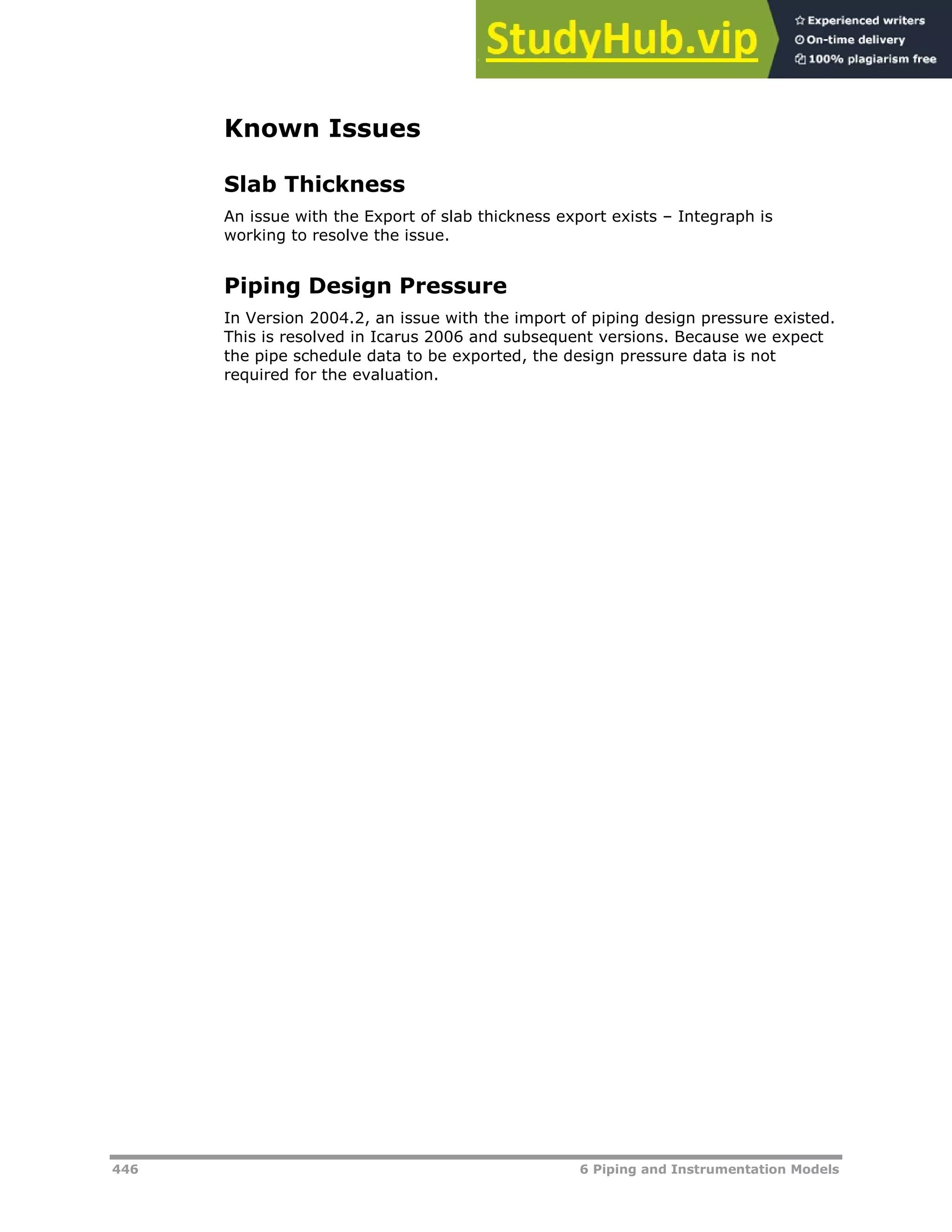 446 6 Piping and Instrumentation Models
Known Issues
Slab Thickness
An issue with the Export of slab thickness export exists – Integraph is
working to resolve the issue.
Piping Design Pressure
In Version 2004.2, an issue with the import of piping design pressure existed.
This is resolved in Icarus 2006 and subsequent versions. Because we expect
the pipe schedule data to be exported, the design pressure data is not
required for the evaluation.
 