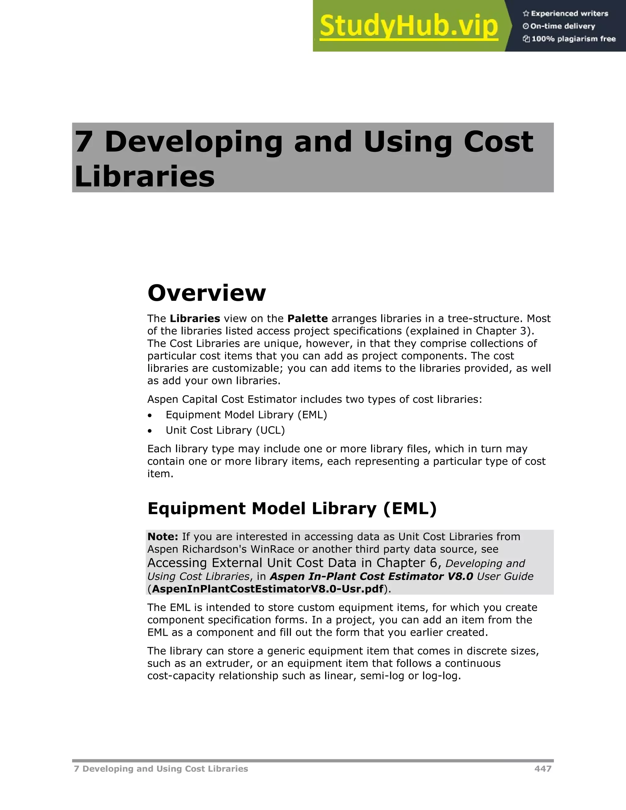 7 Developing and Using Cost Libraries 447
7 Developing and Using Cost
Libraries
Overview
The Libraries view on the Palette arranges libraries in a tree-structure. Most
of the libraries listed access project specifications (explained in Chapter 3).
The Cost Libraries are unique, however, in that they comprise collections of
particular cost items that you can add as project components. The cost
libraries are customizable; you can add items to the libraries provided, as well
as add your own libraries.
Aspen Capital Cost Estimator includes two types of cost libraries:
 Equipment Model Library (EML)
 Unit Cost Library (UCL)
Each library type may include one or more library files, which in turn may
contain one or more library items, each representing a particular type of cost
item.
Equipment Model Library (EML)
Note: If you are interested in accessing data as Unit Cost Libraries from
Aspen Richardson's WinRace or another third party data source, see
Accessing External Unit Cost Data in Chapter 6, Developing and
Using Cost Libraries, in Aspen In-Plant Cost Estimator V8.0 User Guide
(AspenInPlantCostEstimatorV8.0-Usr.pdf).
The EML is intended to store custom equipment items, for which you create
component specification forms. In a project, you can add an item from the
EML as a component and fill out the form that you earlier created.
The library can store a generic equipment item that comes in discrete sizes,
such as an extruder, or an equipment item that follows a continuous
cost-capacity relationship such as linear, semi-log or log-log.
 