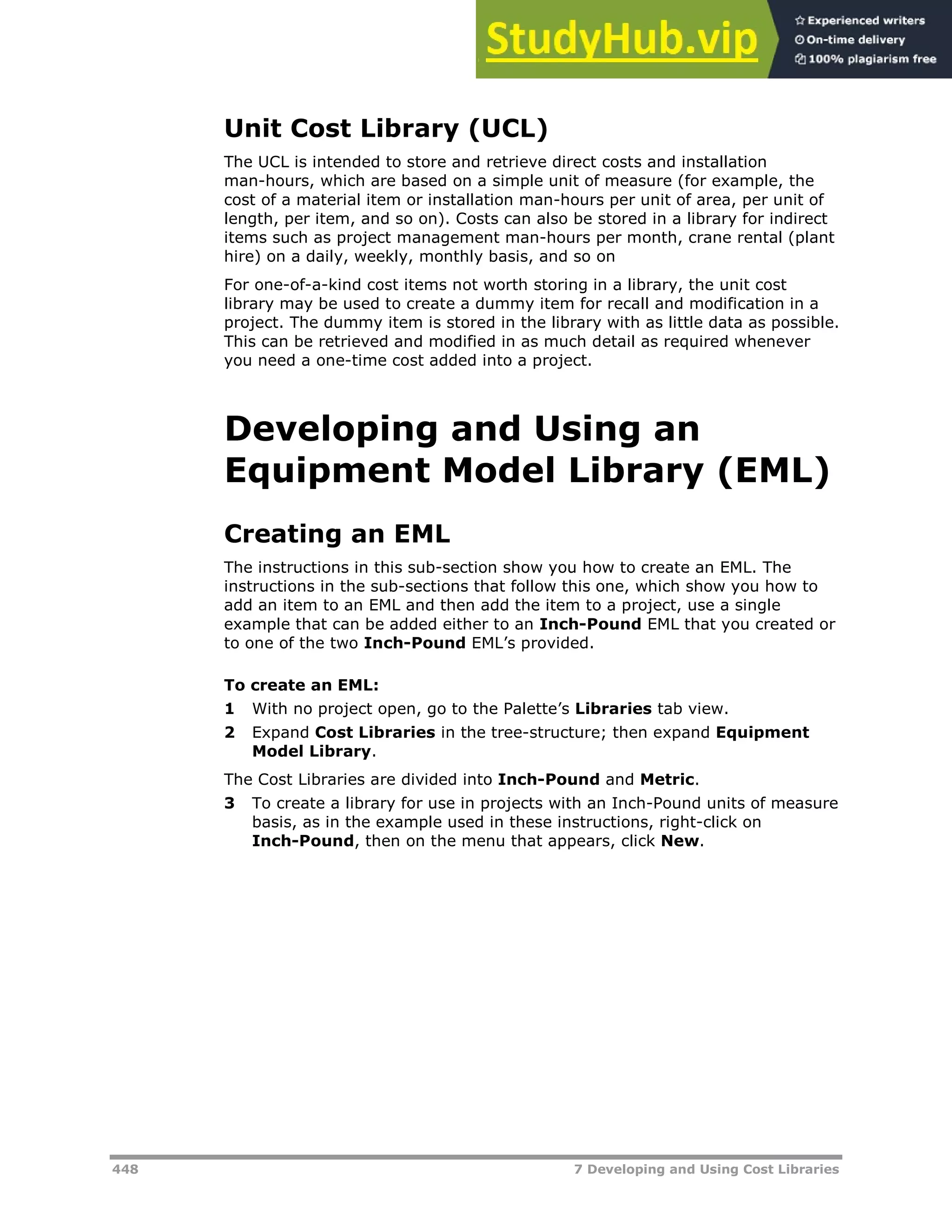448 7 Developing and Using Cost Libraries
Unit Cost Library (UCL)
The UCL is intended to store and retrieve direct costs and installation
man-hours, which are based on a simple unit of measure (for example, the
cost of a material item or installation man-hours per unit of area, per unit of
length, per item, and so on). Costs can also be stored in a library for indirect
items such as project management man-hours per month, crane rental (plant
hire) on a daily, weekly, monthly basis, and so on
For one-of-a-kind cost items not worth storing in a library, the unit cost
library may be used to create a dummy item for recall and modification in a
project. The dummy item is stored in the library with as little data as possible.
This can be retrieved and modified in as much detail as required whenever
you need a one-time cost added into a project.
Developing and Using an
Equipment Model Library (EML)
Creating an EML
The instructions in this sub-section show you how to create an EML. The
instructions in the sub-sections that follow this one, which show you how to
add an item to an EML and then add the item to a project, use a single
example that can be added either to an Inch-Pound EML that you created or
to one of the two Inch-Pound EML’s provided.
To create an EML:
1 With no project open, go to the Palette’s Libraries tab view.
2 Expand Cost Libraries in the tree-structure; then expand Equipment
Model Library.
The Cost Libraries are divided into Inch-Pound and Metric.
3 To create a library for use in projects with an Inch-Pound units of measure
basis, as in the example used in these instructions, right-click on
Inch-Pound, then on the menu that appears, click New.
 