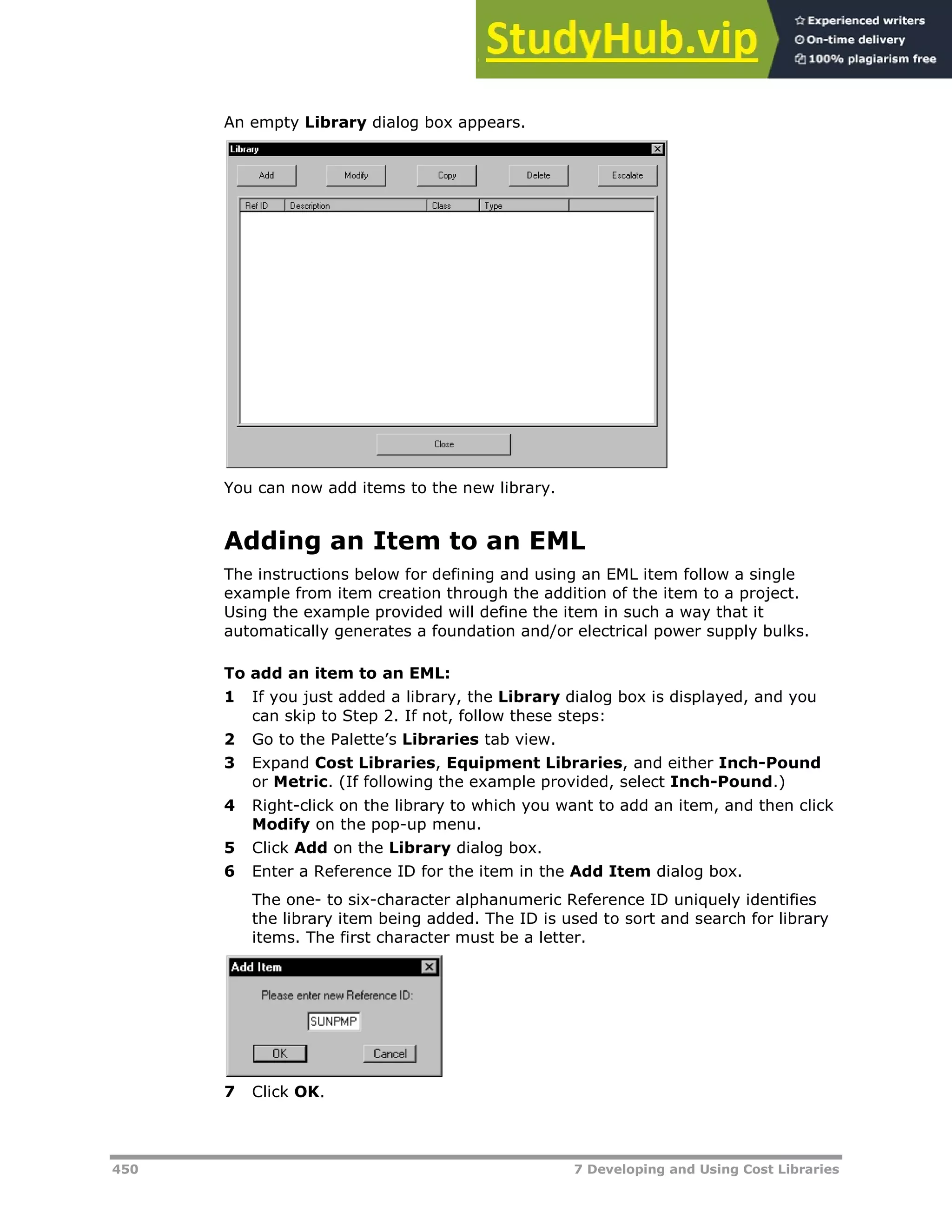 450 7 Developing and Using Cost Libraries
An empty Library dialog box appears.
You can now add items to the new library.
Adding an Item to an EML
The instructions below for defining and using an EML item follow a single
example from item creation through the addition of the item to a project.
Using the example provided will define the item in such a way that it
automatically generates a foundation and/or electrical power supply bulks.
To add an item to an EML:
1 If you just added a library, the Library dialog box is displayed, and you
can skip to Step 2. If not, follow these steps:
2 Go to the Palette’s Libraries tab view.
3 Expand Cost Libraries, Equipment Libraries, and either Inch-Pound
or Metric. (If following the example provided, select Inch-Pound.)
4 Right-click on the library to which you want to add an item, and then click
Modify on the pop-up menu.
5 Click Add on the Library dialog box.
6 Enter a Reference ID for the item in the Add Item dialog box.
The one- to six-character alphanumeric Reference ID uniquely identifies
the library item being added. The ID is used to sort and search for library
items. The first character must be a letter.
7 Click OK.
 