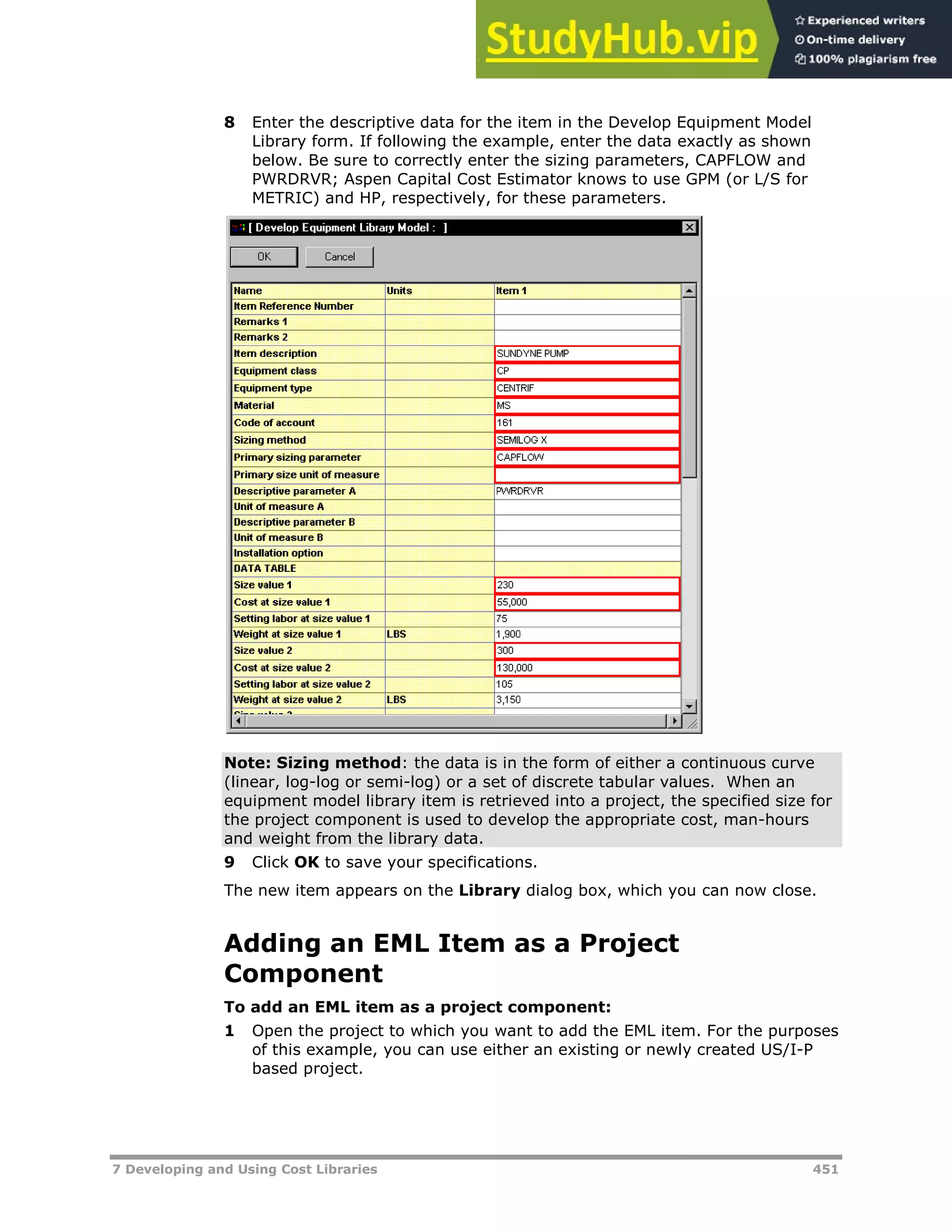 7 Developing and Using Cost Libraries 451
8 Enter the descriptive data for the item in the Develop Equipment Model
Library form. If following the example, enter the data exactly as shown
below. Be sure to correctly enter the sizing parameters, CAPFLOW and
PWRDRVR; Aspen Capital Cost Estimator knows to use GPM (or L/S for
METRIC) and HP, respectively, for these parameters.
Note: Sizing method: the data is in the form of either a continuous curve
(linear, log-log or semi-log) or a set of discrete tabular values. When an
equipment model library item is retrieved into a project, the specified size for
the project component is used to develop the appropriate cost, man-hours
and weight from the library data.
9 Click OK to save your specifications.
The new item appears on the Library dialog box, which you can now close.
Adding an EML Item as a Project
Component
To add an EML item as a project component:
1 Open the project to which you want to add the EML item. For the purposes
of this example, you can use either an existing or newly created US/I-P
based project.
 