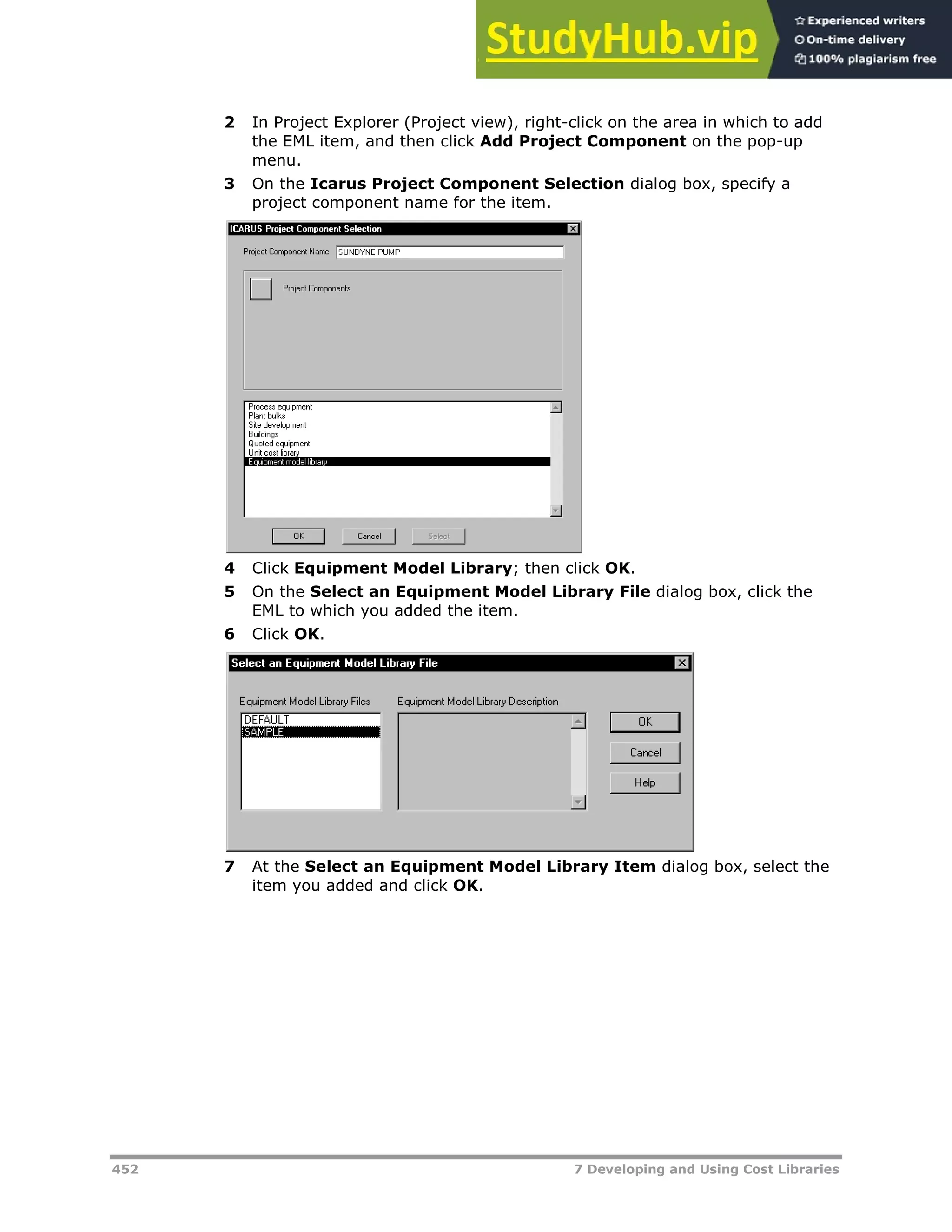 452 7 Developing and Using Cost Libraries
2 In Project Explorer (Project view), right-click on the area in which to add
the EML item, and then click Add Project Component on the pop-up
menu.
3 On the Icarus Project Component Selection dialog box, specify a
project component name for the item.
4 Click Equipment Model Library; then click OK.
5 On the Select an Equipment Model Library File dialog box, click the
EML to which you added the item.
6 Click OK.
7 At the Select an Equipment Model Library Item dialog box, select the
item you added and click OK.
 