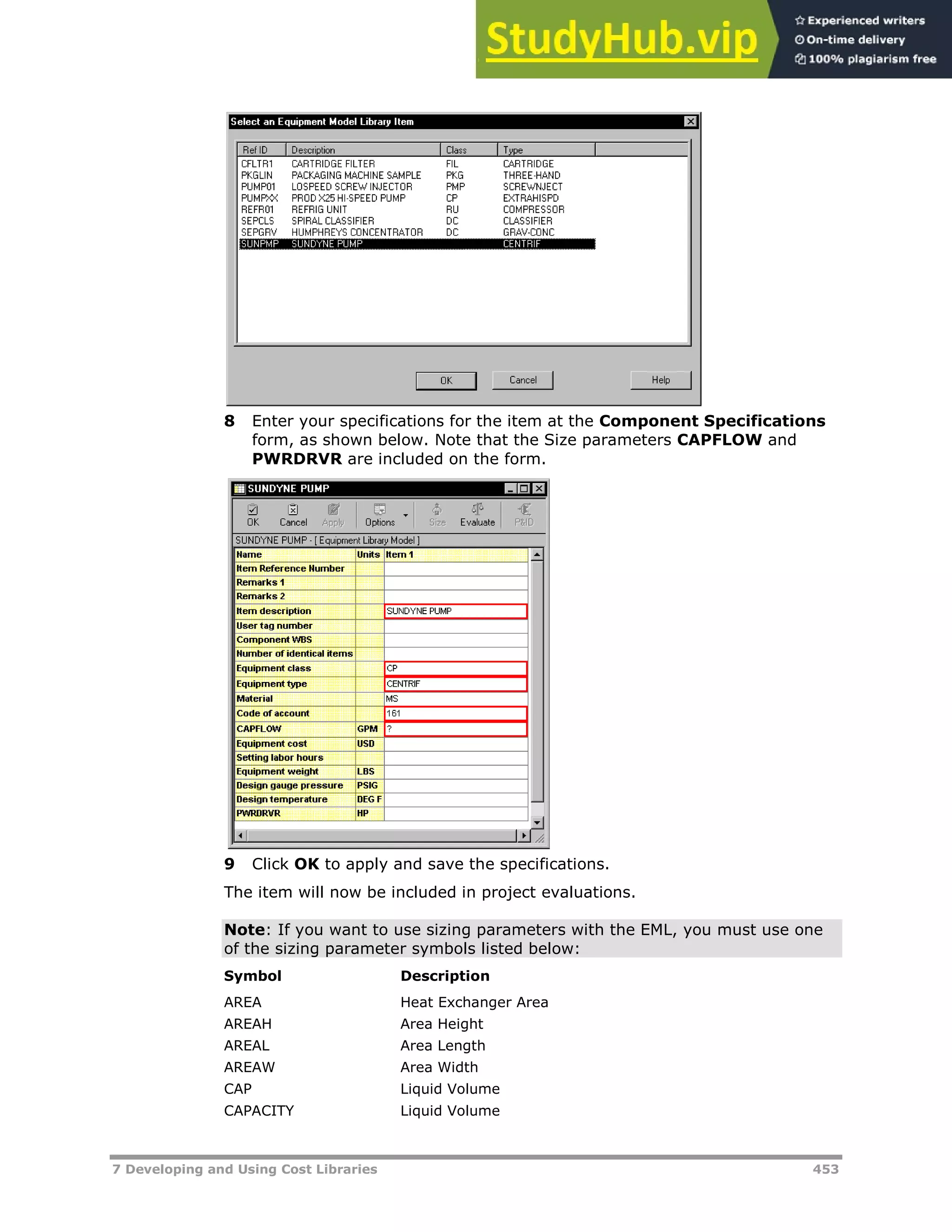 7 Developing and Using Cost Libraries 453
8 Enter your specifications for the item at the Component Specifications
form, as shown below. Note that the Size parameters CAPFLOW and
PWRDRVR are included on the form.
9 Click OK to apply and save the specifications.
The item will now be included in project evaluations.
Note: If you want to use sizing parameters with the EML, you must use one
of the sizing parameter symbols listed below:
Symbol Description
AREA Heat Exchanger Area
AREAH Area Height
AREAL Area Length
AREAW Area Width
CAP Liquid Volume
CAPACITY Liquid Volume
 