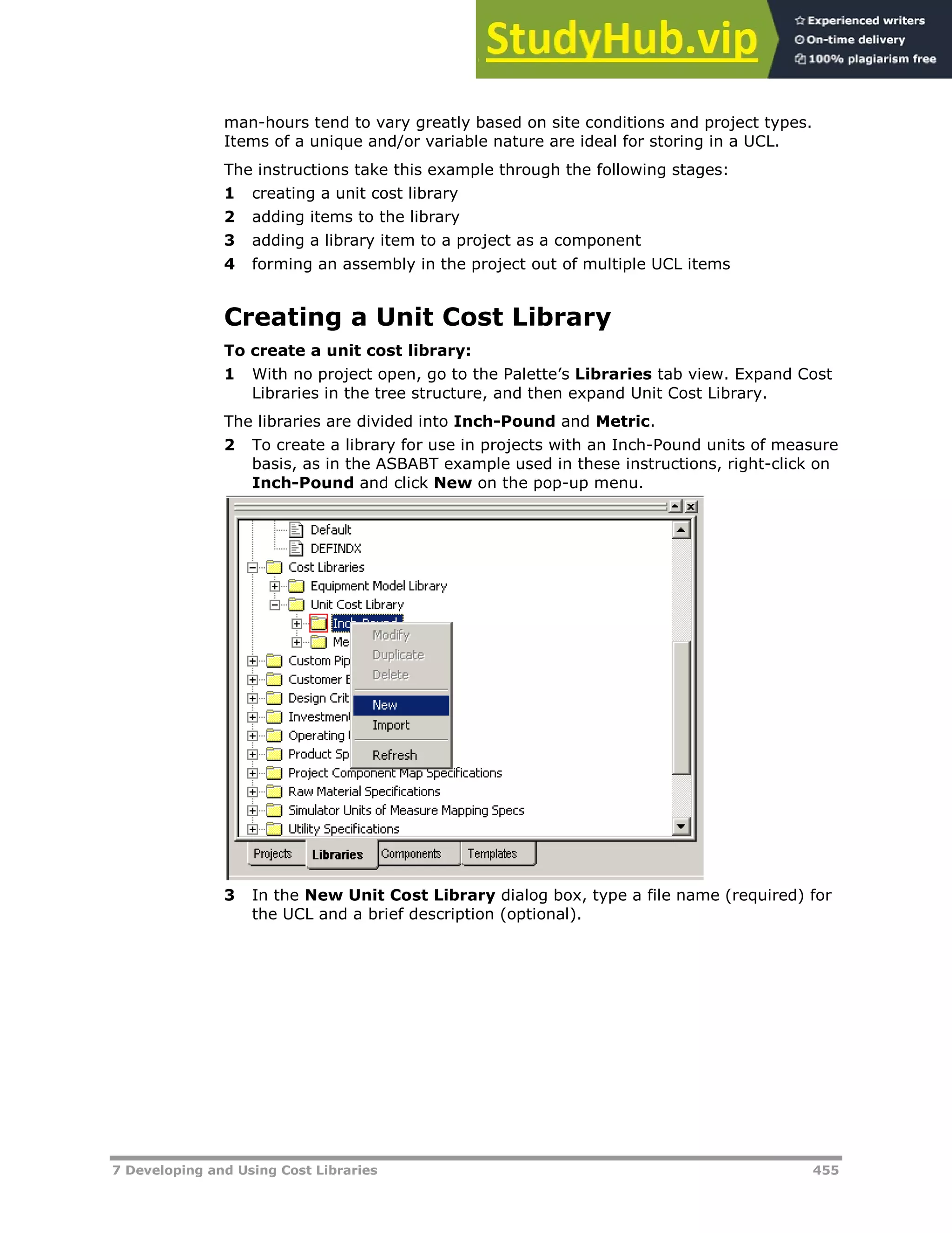7 Developing and Using Cost Libraries 455
man-hours tend to vary greatly based on site conditions and project types.
Items of a unique and/or variable nature are ideal for storing in a UCL.
The instructions take this example through the following stages:
1 creating a unit cost library
2 adding items to the library
3 adding a library item to a project as a component
4 forming an assembly in the project out of multiple UCL items
Creating a Unit Cost Library
To create a unit cost library:
1 With no project open, go to the Palette’s Libraries tab view. Expand Cost
Libraries in the tree structure, and then expand Unit Cost Library.
The libraries are divided into Inch-Pound and Metric.
2 To create a library for use in projects with an Inch-Pound units of measure
basis, as in the ASBABT example used in these instructions, right-click on
Inch-Pound and click New on the pop-up menu.
3 In the New Unit Cost Library dialog box, type a file name (required) for
the UCL and a brief description (optional).
 