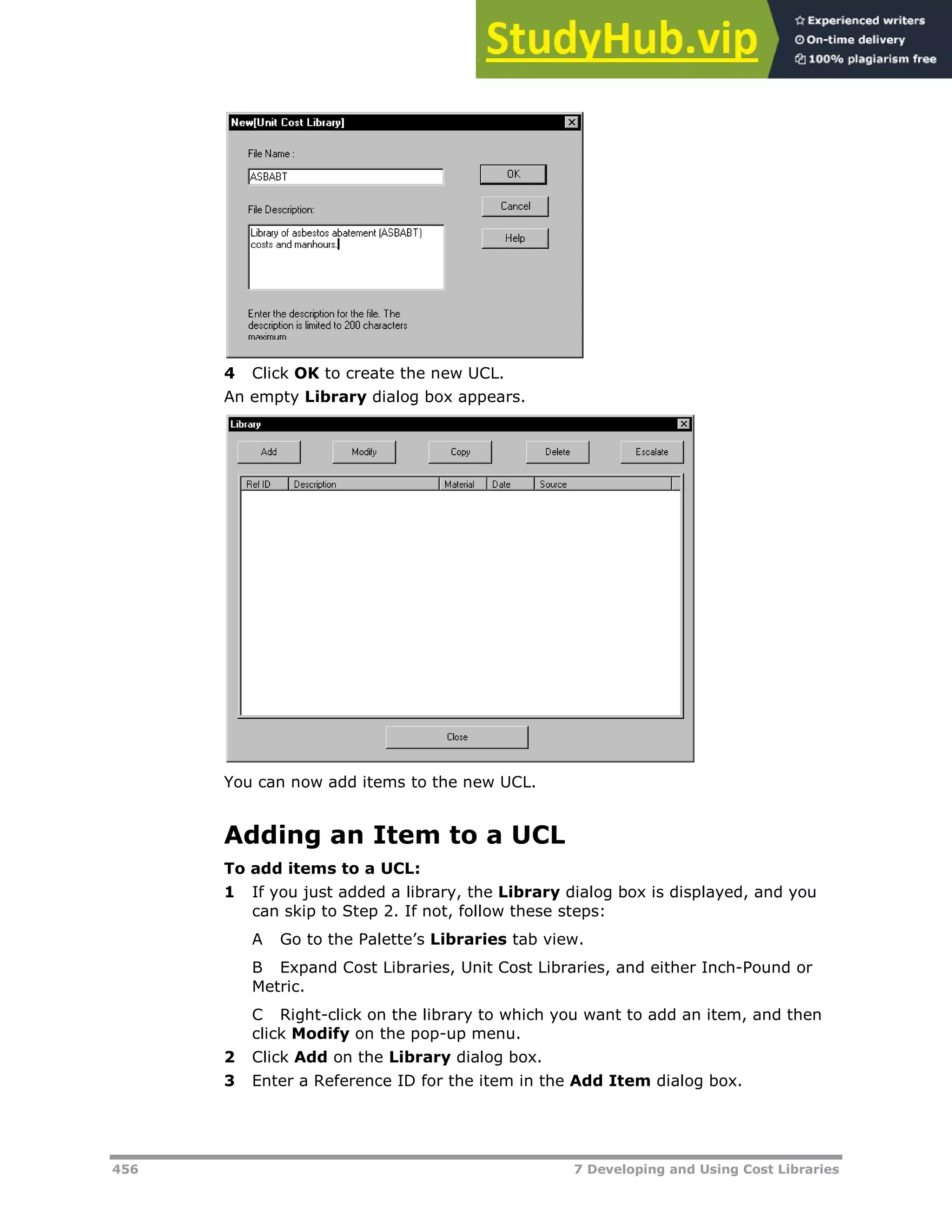 456 7 Developing and Using Cost Libraries
4 Click OK to create the new UCL.
An empty Library dialog box appears.
You can now add items to the new UCL.
Adding an Item to a UCL
To add items to a UCL:
1 If you just added a library, the Library dialog box is displayed, and you
can skip to Step 2. If not, follow these steps:
A Go to the Palette’s Libraries tab view.
B Expand Cost Libraries, Unit Cost Libraries, and either Inch-Pound or
Metric.
C Right-click on the library to which you want to add an item, and then
click Modify on the pop-up menu.
2 Click Add on the Library dialog box.
3 Enter a Reference ID for the item in the Add Item dialog box.
 
