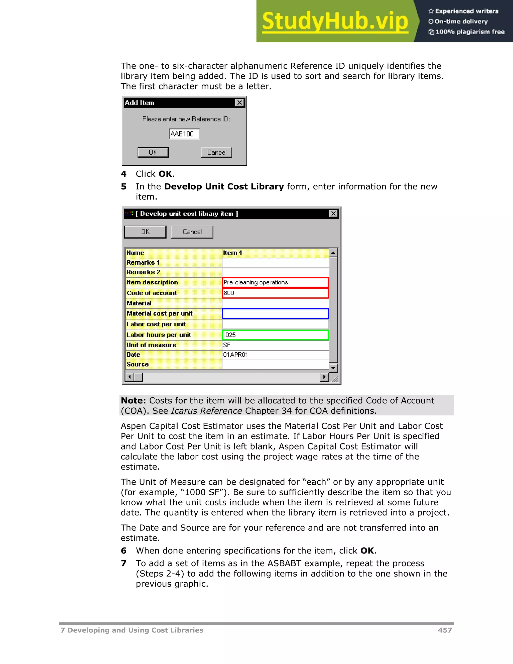 7 Developing and Using Cost Libraries 457
The one- to six-character alphanumeric Reference ID uniquely identifies the
library item being added. The ID is used to sort and search for library items.
The first character must be a letter.
4 Click OK.
5 In the Develop Unit Cost Library form, enter information for the new
item.
Note: Costs for the item will be allocated to the specified Code of Account
(COA). See Icarus Reference Chapter 34 for COA definitions.
Aspen Capital Cost Estimator uses the Material Cost Per Unit and Labor Cost
Per Unit to cost the item in an estimate. If Labor Hours Per Unit is specified
and Labor Cost Per Unit is left blank, Aspen Capital Cost Estimator will
calculate the labor cost using the project wage rates at the time of the
estimate.
The Unit of Measure can be designated for “each” or by any appropriate unit
(for example, “1000 SF”). Be sure to sufficiently describe the item so that you
know what the unit costs include when the item is retrieved at some future
date. The quantity is entered when the library item is retrieved into a project.
The Date and Source are for your reference and are not transferred into an
estimate.
6 When done entering specifications for the item, click OK.
7 To add a set of items as in the ASBABT example, repeat the process
(Steps 2-4) to add the following items in addition to the one shown in the
previous graphic.
 