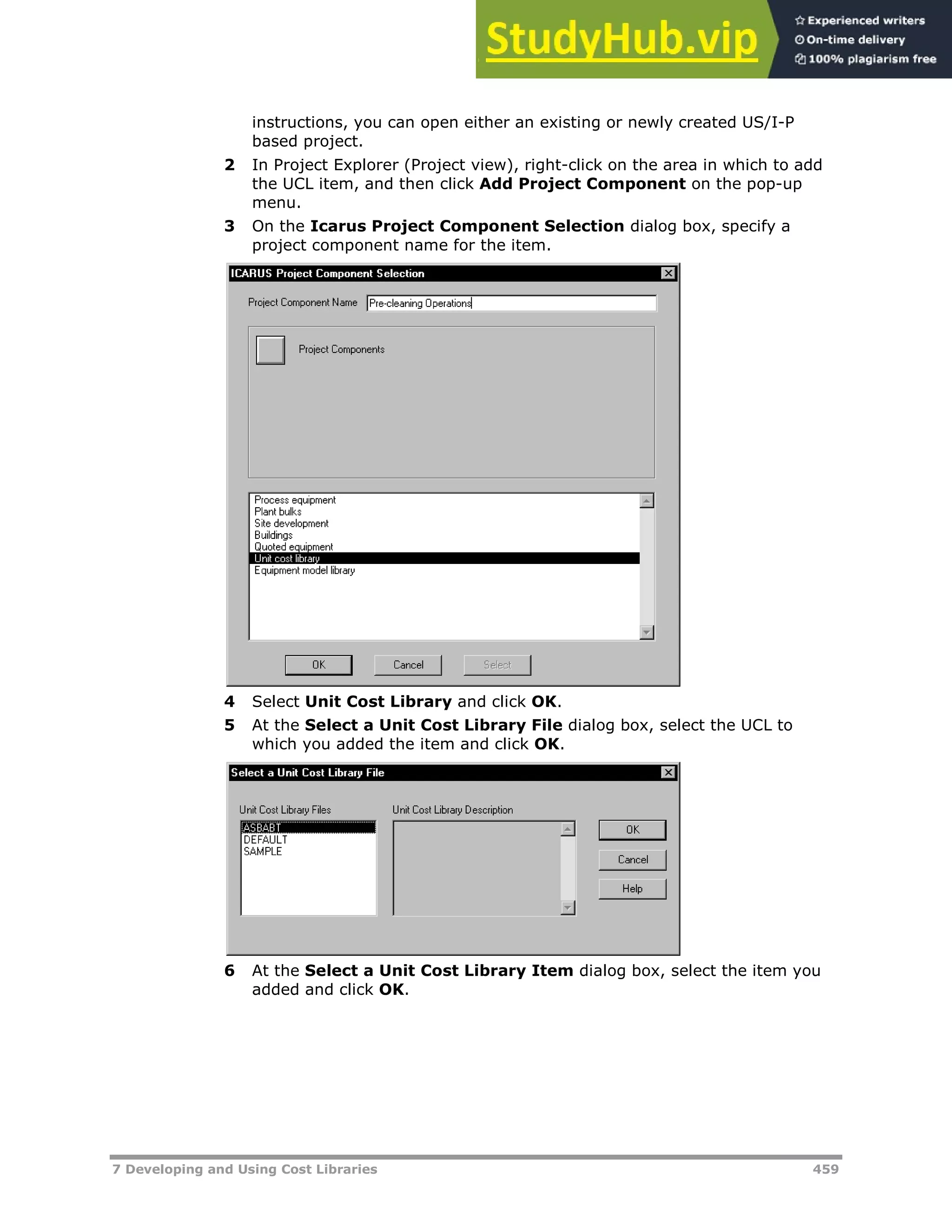 7 Developing and Using Cost Libraries 459
instructions, you can open either an existing or newly created US/I-P
based project.
2 In Project Explorer (Project view), right-click on the area in which to add
the UCL item, and then click Add Project Component on the pop-up
menu.
3 On the Icarus Project Component Selection dialog box, specify a
project component name for the item.
4 Select Unit Cost Library and click OK.
5 At the Select a Unit Cost Library File dialog box, select the UCL to
which you added the item and click OK.
6 At the Select a Unit Cost Library Item dialog box, select the item you
added and click OK.
 