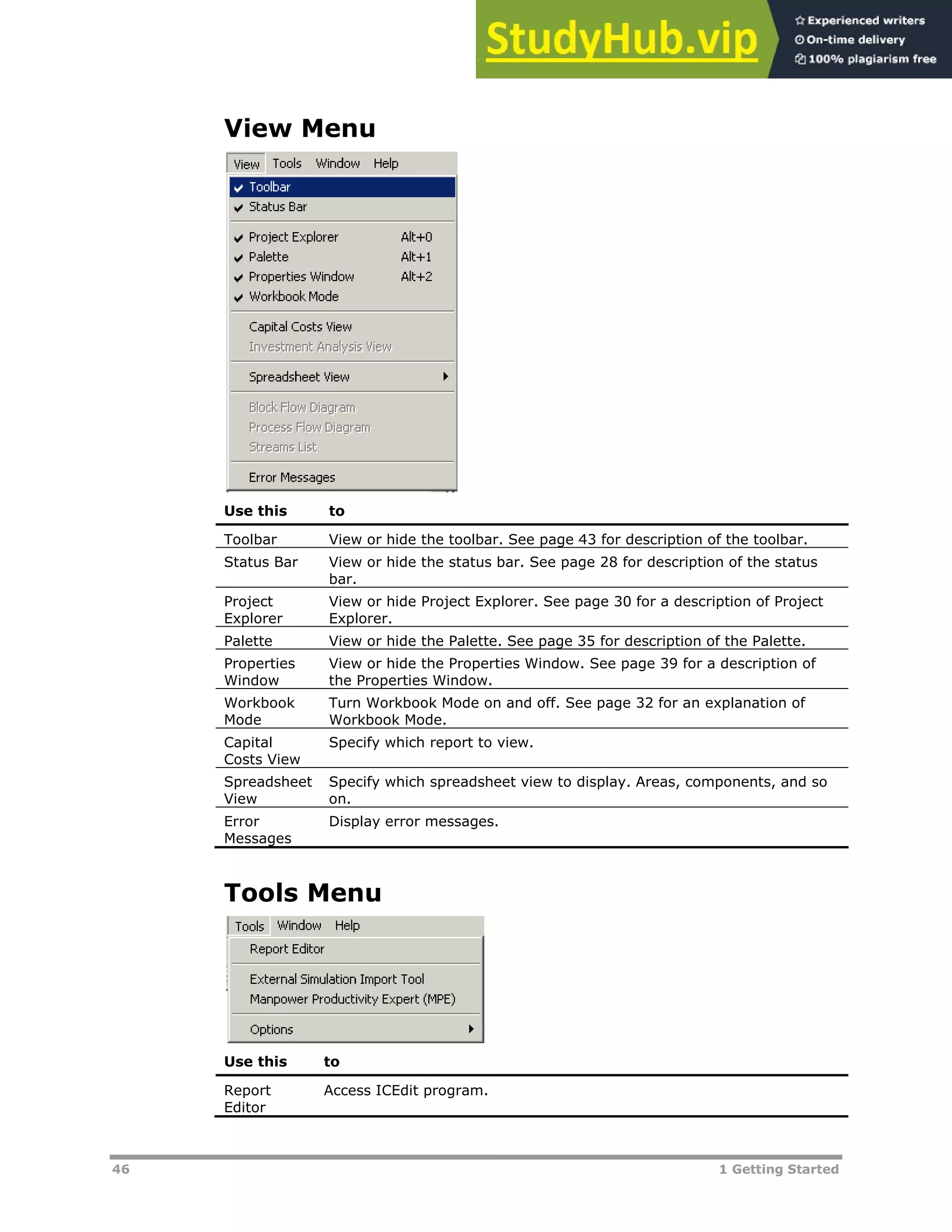 46 1 Getting Started
View Menu
Use this to
Toolbar View or hide the toolbar. See page XX43XX for description of the toolbar.
Status Bar View or hide the status bar. See page XX28XX for description of the status
bar.
Project
Explorer
View or hide Project Explorer. See page XX30XX for a description of Project
Explorer.
Palette View or hide the Palette. See page XX35XX for description of the Palette.
Properties
Window
View or hide the Properties Window. See page XX39XX for a description of
the Properties Window.
Workbook
Mode
Turn Workbook Mode on and off. See page XX32XX for an explanation of
Workbook Mode.
Capital
Costs View
Specify which report to view.
Spreadsheet
View
Specify which spreadsheet view to display. Areas, components, and so
on.
Error
Messages
Display error messages.
Tools Menu
Use this to
Report
Editor
Access ICEdit program.
 