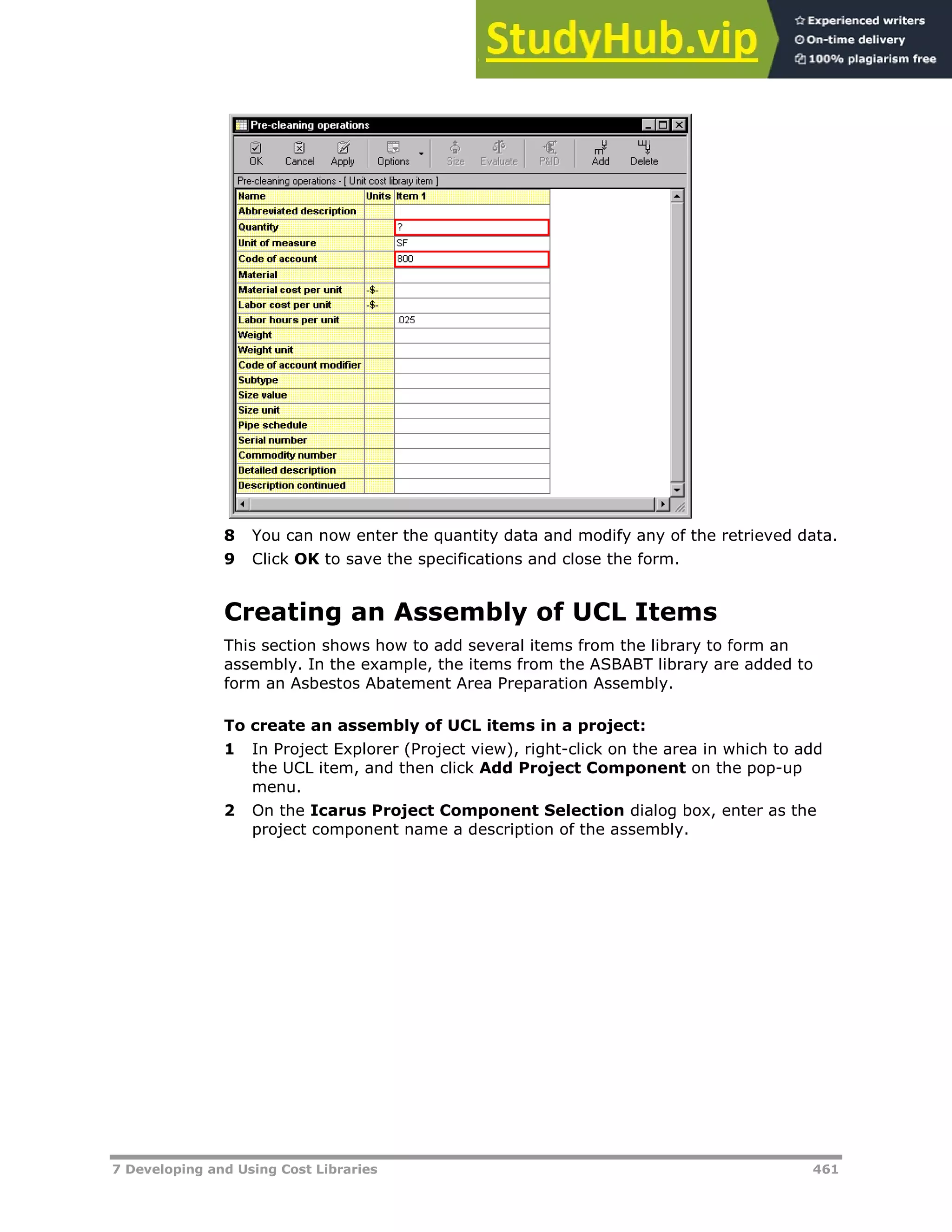 7 Developing and Using Cost Libraries 461
8 You can now enter the quantity data and modify any of the retrieved data.
9 Click OK to save the specifications and close the form.
Creating an Assembly of UCL Items
This section shows how to add several items from the library to form an
assembly. In the example, the items from the ASBABT library are added to
form an Asbestos Abatement Area Preparation Assembly.
To create an assembly of UCL items in a project:
1 In Project Explorer (Project view), right-click on the area in which to add
the UCL item, and then click Add Project Component on the pop-up
menu.
2 On the Icarus Project Component Selection dialog box, enter as the
project component name a description of the assembly.
 