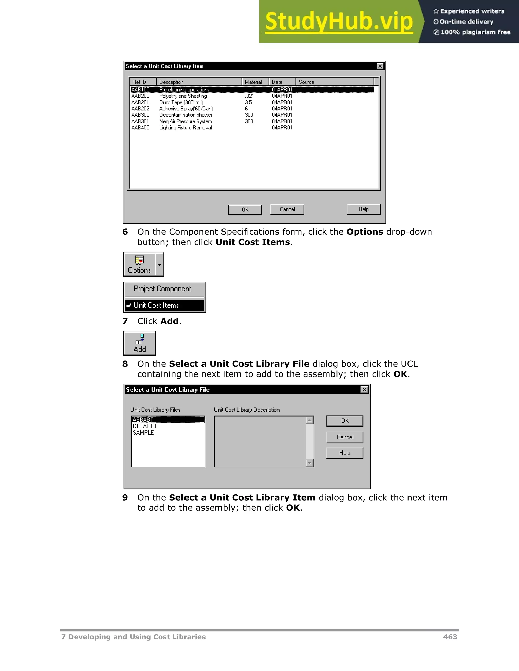 7 Developing and Using Cost Libraries 463
6 On the Component Specifications form, click the Options drop-down
button; then click Unit Cost Items.
7 Click Add.
8 On the Select a Unit Cost Library File dialog box, click the UCL
containing the next item to add to the assembly; then click OK.
9 On the Select a Unit Cost Library Item dialog box, click the next item
to add to the assembly; then click OK.
 