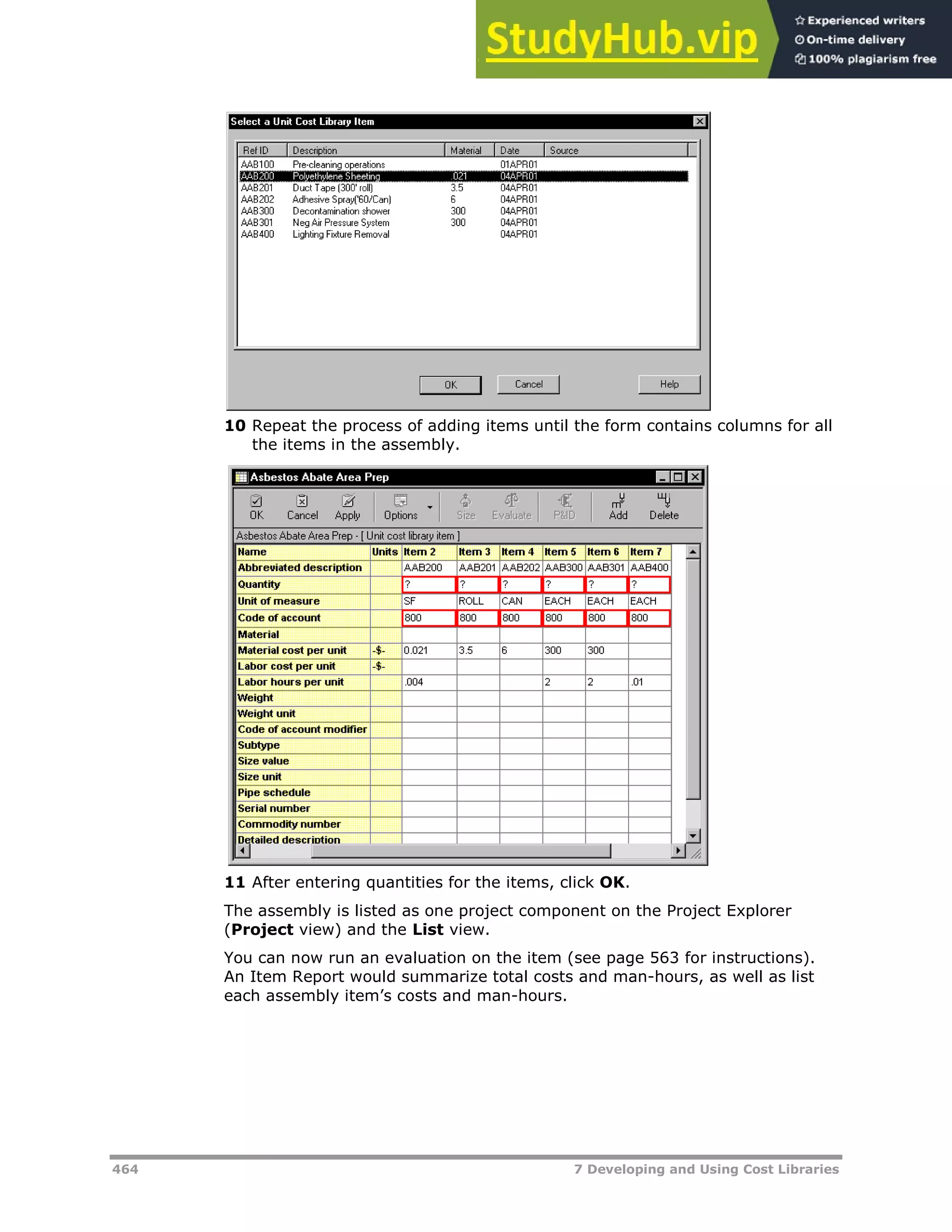 464 7 Developing and Using Cost Libraries
10 Repeat the process of adding items until the form contains columns for all
the items in the assembly.
11 After entering quantities for the items, click OK.
The assembly is listed as one project component on the Project Explorer
(Project view) and the List view.
You can now run an evaluation on the item (see page XX563XX for instructions).
An Item Report would summarize total costs and man-hours, as well as list
each assembly item’s costs and man-hours.
 