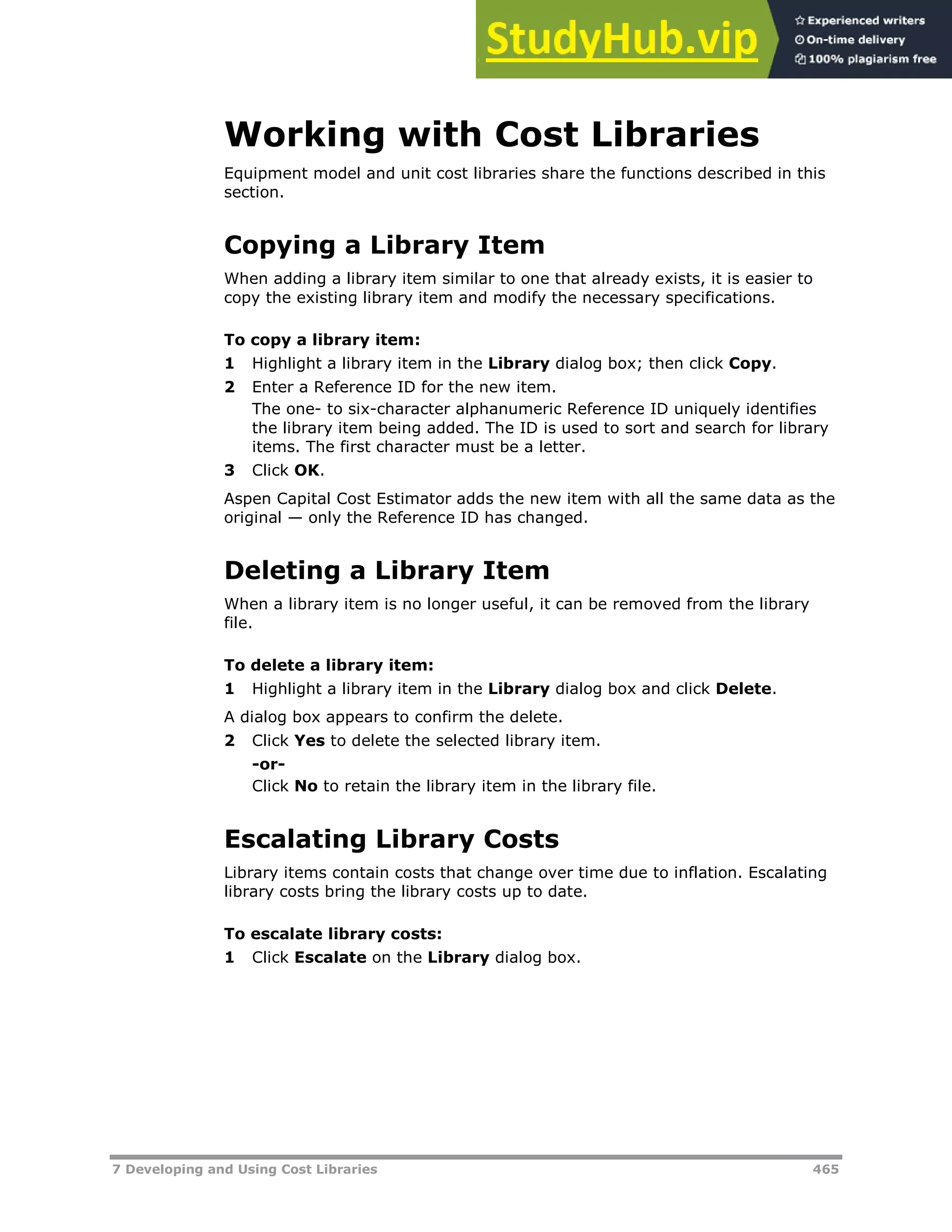 7 Developing and Using Cost Libraries 465
Working with Cost Libraries
Equipment model and unit cost libraries share the functions described in this
section.
Copying a Library Item
When adding a library item similar to one that already exists, it is easier to
copy the existing library item and modify the necessary specifications.
To copy a library item:
1 Highlight a library item in the Library dialog box; then click Copy.
2 Enter a Reference ID for the new item.
The one- to six-character alphanumeric Reference ID uniquely identifies
the library item being added. The ID is used to sort and search for library
items. The first character must be a letter.
3 Click OK.
Aspen Capital Cost Estimator adds the new item with all the same data as the
original — only the Reference ID has changed.
Deleting a Library Item
When a library item is no longer useful, it can be removed from the library
file.
To delete a library item:
1 Highlight a library item in the Library dialog box and click Delete.
A dialog box appears to confirm the delete.
2 Click Yes to delete the selected library item.
-or-
Click No to retain the library item in the library file.
Escalating Library Costs
Library items contain costs that change over time due to inflation. Escalating
library costs bring the library costs up to date.
To escalate library costs:
1 Click Escalate on the Library dialog box.
 