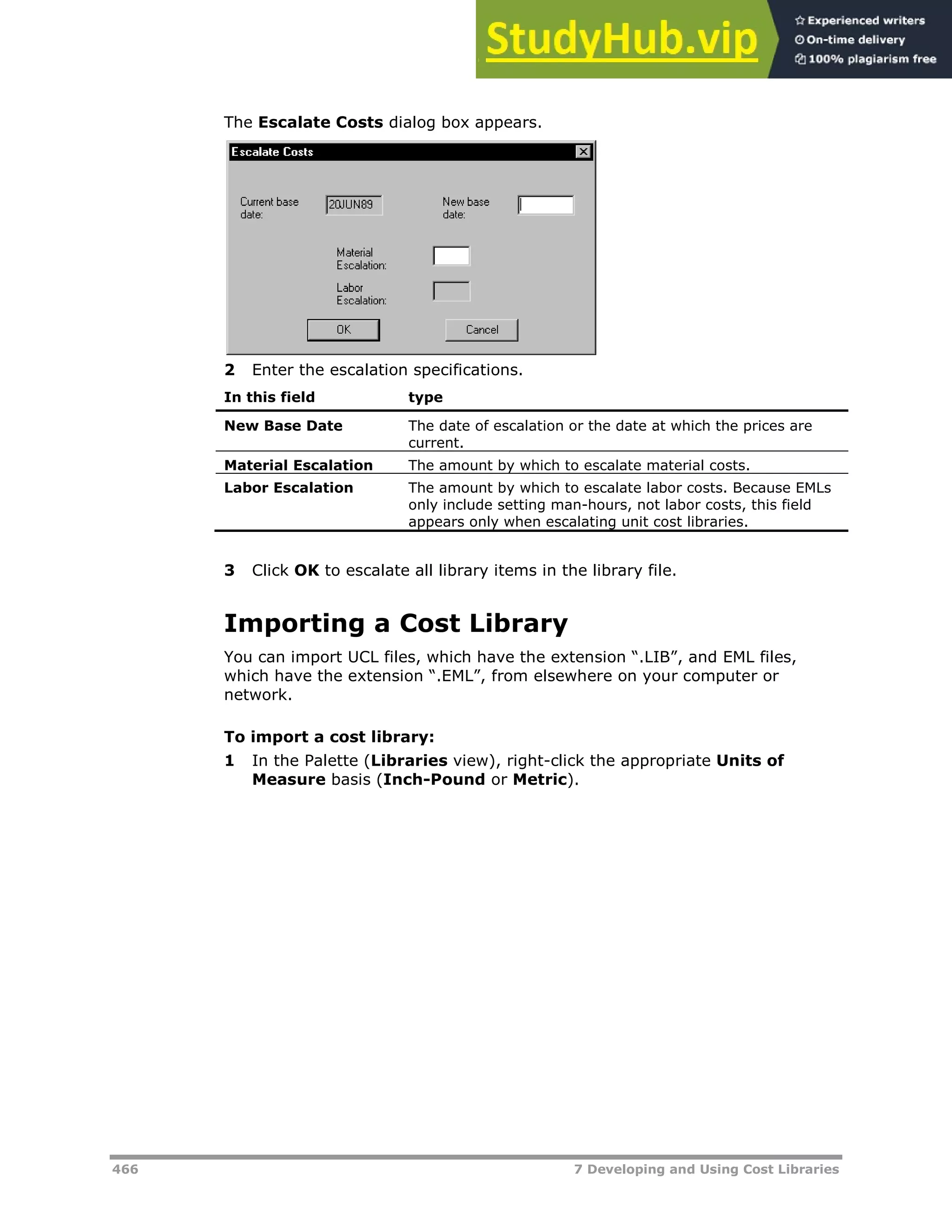 466 7 Developing and Using Cost Libraries
The Escalate Costs dialog box appears.
2 Enter the escalation specifications.
In this field type
New Base Date The date of escalation or the date at which the prices are
current.
Material Escalation The amount by which to escalate material costs.
Labor Escalation The amount by which to escalate labor costs. Because EMLs
only include setting man-hours, not labor costs, this field
appears only when escalating unit cost libraries.
3 Click OK to escalate all library items in the library file.
Importing a Cost Library
You can import UCL files, which have the extension “.LIB”, and EML files,
which have the extension “.EML”, from elsewhere on your computer or
network.
To import a cost library:
1 In the Palette (Libraries view), right-click the appropriate Units of
Measure basis (Inch-Pound or Metric).
 