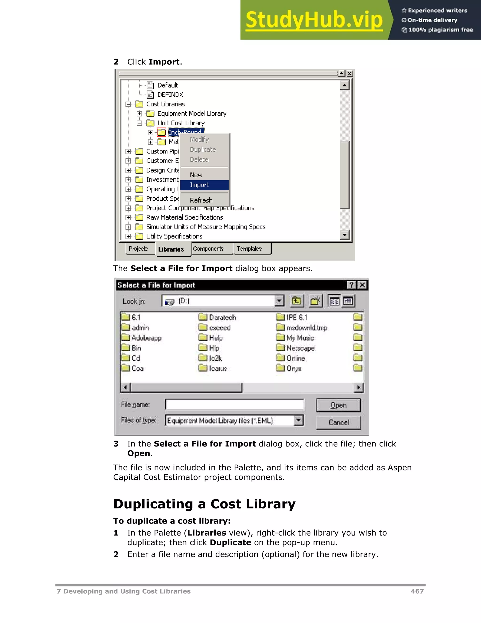 7 Developing and Using Cost Libraries 467
2 Click Import.
The Select a File for Import dialog box appears.
3 In the Select a File for Import dialog box, click the file; then click
Open.
The file is now included in the Palette, and its items can be added as Aspen
Capital Cost Estimator project components.
Duplicating a Cost Library
To duplicate a cost library:
1 In the Palette (Libraries view), right-click the library you wish to
duplicate; then click Duplicate on the pop-up menu.
2 Enter a file name and description (optional) for the new library.
 