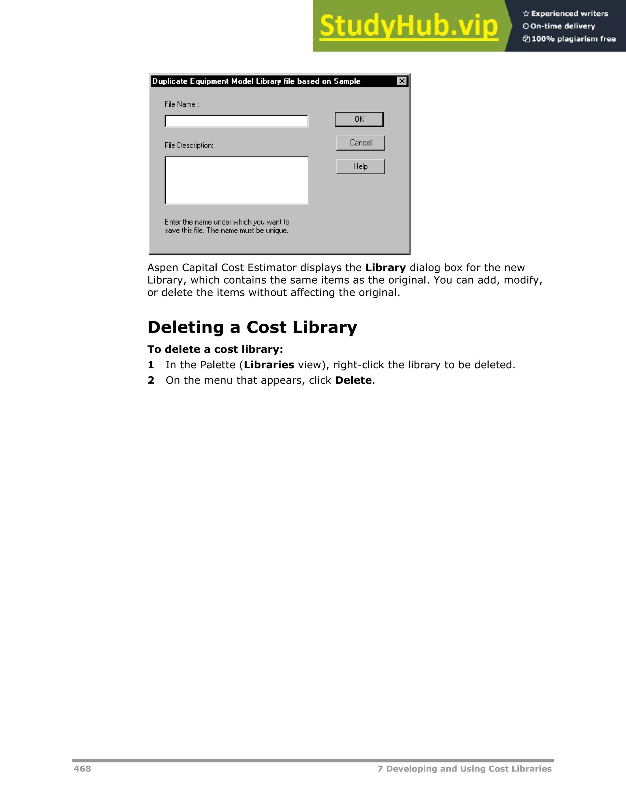 468 7 Developing and Using Cost Libraries
Aspen Capital Cost Estimator displays the Library dialog box for the new
Library, which contains the same items as the original. You can add, modify,
or delete the items without affecting the original.
Deleting a Cost Library
To delete a cost library:
1 In the Palette (Libraries view), right-click the library to be deleted.
2 On the menu that appears, click Delete.
 