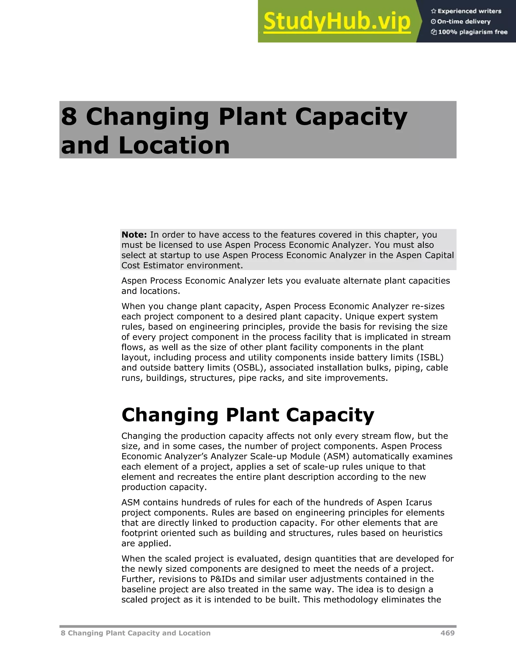 8 Changing Plant Capacity and Location 469
8 Changing Plant Capacity
and Location
Note: In order to have access to the features covered in this chapter, you
must be licensed to use Aspen Process Economic Analyzer. You must also
select at startup to use Aspen Process Economic Analyzer in the Aspen Capital
Cost Estimator environment.
Aspen Process Economic Analyzer lets you evaluate alternate plant capacities
and locations.
When you change plant capacity, Aspen Process Economic Analyzer re-sizes
each project component to a desired plant capacity. Unique expert system
rules, based on engineering principles, provide the basis for revising the size
of every project component in the process facility that is implicated in stream
flows, as well as the size of other plant facility components in the plant
layout, including process and utility components inside battery limits (ISBL)
and outside battery limits (OSBL), associated installation bulks, piping, cable
runs, buildings, structures, pipe racks, and site improvements.
Changing Plant Capacity
Changing the production capacity affects not only every stream flow, but the
size, and in some cases, the number of project components. Aspen Process
Economic Analyzer’s Analyzer Scale-up Module (ASM) automatically examines
each element of a project, applies a set of scale-up rules unique to that
element and recreates the entire plant description according to the new
production capacity.
ASM contains hundreds of rules for each of the hundreds of Aspen Icarus
project components. Rules are based on engineering principles for elements
that are directly linked to production capacity. For other elements that are
footprint oriented such as building and structures, rules based on heuristics
are applied.
When the scaled project is evaluated, design quantities that are developed for
the newly sized components are designed to meet the needs of a project.
Further, revisions to P&IDs and similar user adjustments contained in the
baseline project are also treated in the same way. The idea is to design a
scaled project as it is intended to be built. This methodology eliminates the
 