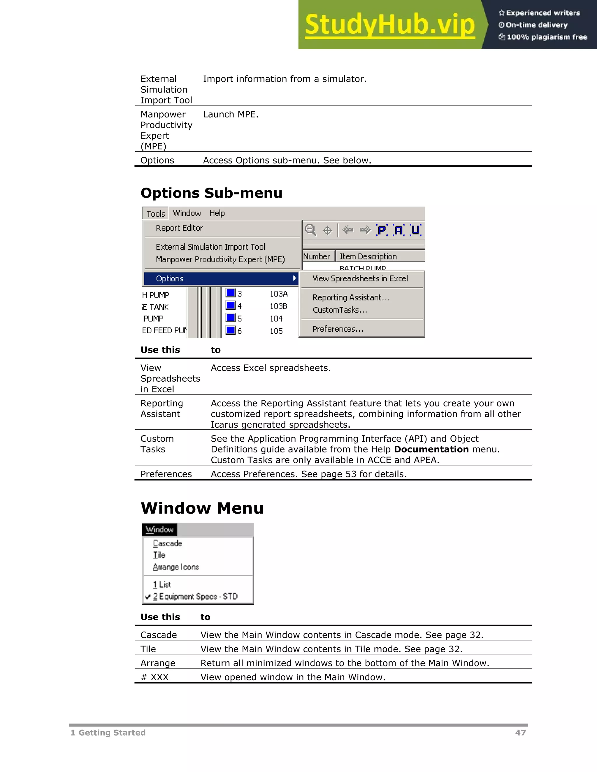 1 Getting Started 47
External
Simulation
Import Tool
Import information from a simulator.
Manpower
Productivity
Expert
(MPE)
Launch MPE.
Options Access Options sub-menu. See below.
Options Sub-menu
Use this to
View
Spreadsheets
in Excel
Access Excel spreadsheets.
Reporting
Assistant
Access the Reporting Assistant feature that lets you create your own
customized report spreadsheets, combining information from all other
Icarus generated spreadsheets.
Custom
Tasks
See the Application Programming Interface (API) and Object
Definitions guide available from the Help Documentation menu.
Custom Tasks are only available in ACCE and APEA.
Preferences Access Preferences. See page XX53XX for details.
Window Menu
Use this to
Cascade View the Main Window contents in Cascade mode. See page XX32XX.
Tile View the Main Window contents in Tile mode. See page XX32XX.
Arrange Return all minimized windows to the bottom of the Main Window.
# XXX View opened window in the Main Window.
 