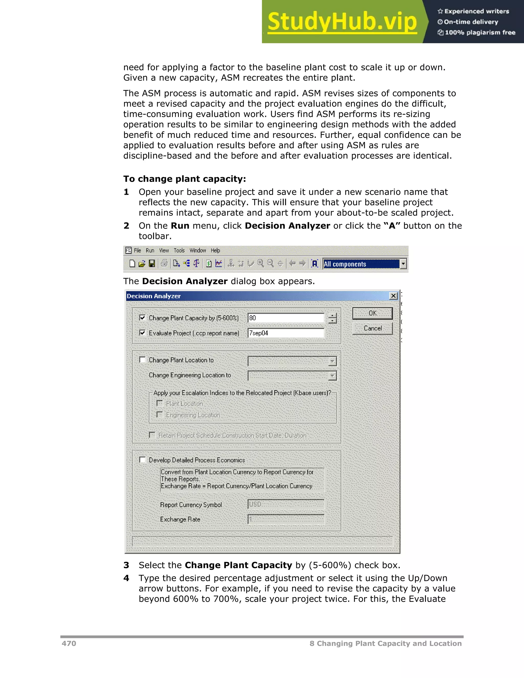 470 8 Changing Plant Capacity and Location
need for applying a factor to the baseline plant cost to scale it up or down.
Given a new capacity, ASM recreates the entire plant.
The ASM process is automatic and rapid. ASM revises sizes of components to
meet a revised capacity and the project evaluation engines do the difficult,
time-consuming evaluation work. Users find ASM performs its re-sizing
operation results to be similar to engineering design methods with the added
benefit of much reduced time and resources. Further, equal confidence can be
applied to evaluation results before and after using ASM as rules are
discipline-based and the before and after evaluation processes are identical.
To change plant capacity:
1 Open your baseline project and save it under a new scenario name that
reflects the new capacity. This will ensure that your baseline project
remains intact, separate and apart from your about-to-be scaled project.
2 On the Run menu, click Decision Analyzer or click the “A” button on the
toolbar.
The Decision Analyzer dialog box appears.
3 Select the Change Plant Capacity by (5-600%) check box.
4 Type the desired percentage adjustment or select it using the Up/Down
arrow buttons. For example, if you need to revise the capacity by a value
beyond 600% to 700%, scale your project twice. For this, the Evaluate
 