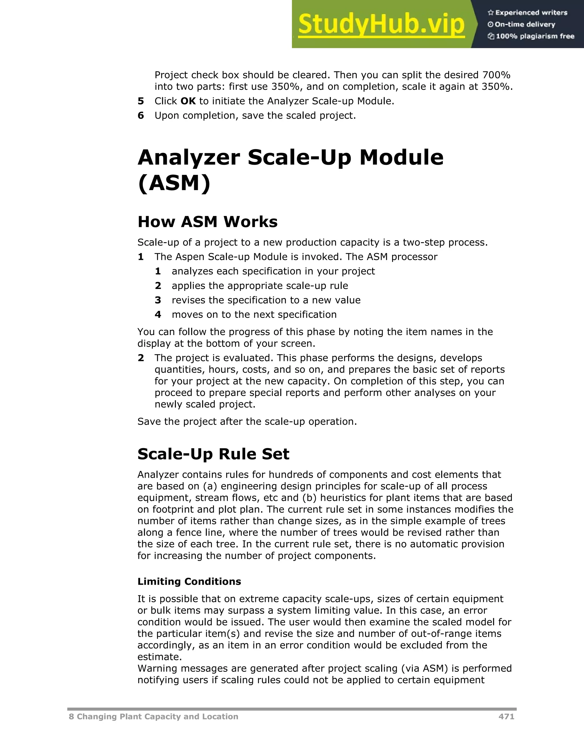 8 Changing Plant Capacity and Location 471
Project check box should be cleared. Then you can split the desired 700%
into two parts: first use 350%, and on completion, scale it again at 350%.
5 Click OK to initiate the Analyzer Scale-up Module.
6 Upon completion, save the scaled project.
Analyzer Scale-Up Module
(ASM)
How ASM Works
Scale-up of a project to a new production capacity is a two-step process.
1 The Aspen Scale-up Module is invoked. The ASM processor
1 analyzes each specification in your project
2 applies the appropriate scale-up rule
3 revises the specification to a new value
4 moves on to the next specification
You can follow the progress of this phase by noting the item names in the
display at the bottom of your screen.
2 The project is evaluated. This phase performs the designs, develops
quantities, hours, costs, and so on, and prepares the basic set of reports
for your project at the new capacity. On completion of this step, you can
proceed to prepare special reports and perform other analyses on your
newly scaled project.
Save the project after the scale-up operation.
Scale-Up Rule Set
Analyzer contains rules for hundreds of components and cost elements that
are based on (a) engineering design principles for scale-up of all process
equipment, stream flows, etc and (b) heuristics for plant items that are based
on footprint and plot plan. The current rule set in some instances modifies the
number of items rather than change sizes, as in the simple example of trees
along a fence line, where the number of trees would be revised rather than
the size of each tree. In the current rule set, there is no automatic provision
for increasing the number of project components.
Limiting Conditions
It is possible that on extreme capacity scale-ups, sizes of certain equipment
or bulk items may surpass a system limiting value. In this case, an error
condition would be issued. The user would then examine the scaled model for
the particular item(s) and revise the size and number of out-of-range items
accordingly, as an item in an error condition would be excluded from the
estimate.
Warning messages are generated after project scaling (via ASM) is performed
notifying users if scaling rules could not be applied to certain equipment
 