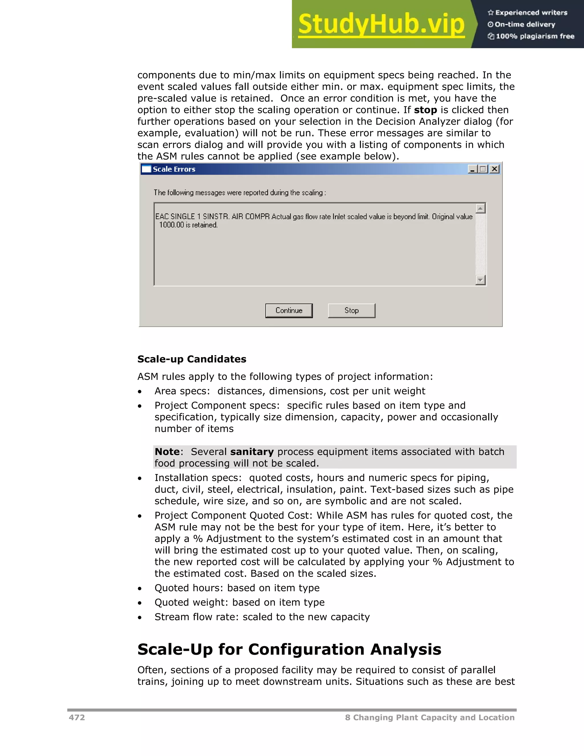 472 8 Changing Plant Capacity and Location
components due to min/max limits on equipment specs being reached. In the
event scaled values fall outside either min. or max. equipment spec limits, the
pre-scaled value is retained. Once an error condition is met, you have the
option to either stop the scaling operation or continue. If stop is clicked then
further operations based on your selection in the Decision Analyzer dialog (for
example, evaluation) will not be run. These error messages are similar to
scan errors dialog and will provide you with a listing of components in which
the ASM rules cannot be applied (see example below).
Scale-up Candidates
ASM rules apply to the following types of project information:
 Area specs: distances, dimensions, cost per unit weight
 Project Component specs: specific rules based on item type and
specification, typically size dimension, capacity, power and occasionally
number of items
Note: Several sanitary process equipment items associated with batch
food processing will not be scaled.
 Installation specs: quoted costs, hours and numeric specs for piping,
duct, civil, steel, electrical, insulation, paint. Text-based sizes such as pipe
schedule, wire size, and so on, are symbolic and are not scaled.
 Project Component Quoted Cost: While ASM has rules for quoted cost, the
ASM rule may not be the best for your type of item. Here, it’s better to
apply a % Adjustment to the system’s estimated cost in an amount that
will bring the estimated cost up to your quoted value. Then, on scaling,
the new reported cost will be calculated by applying your % Adjustment to
the estimated cost. Based on the scaled sizes.
 Quoted hours: based on item type
 Quoted weight: based on item type
 Stream flow rate: scaled to the new capacity
Scale-Up for Configuration Analysis
Often, sections of a proposed facility may be required to consist of parallel
trains, joining up to meet downstream units. Situations such as these are best
 