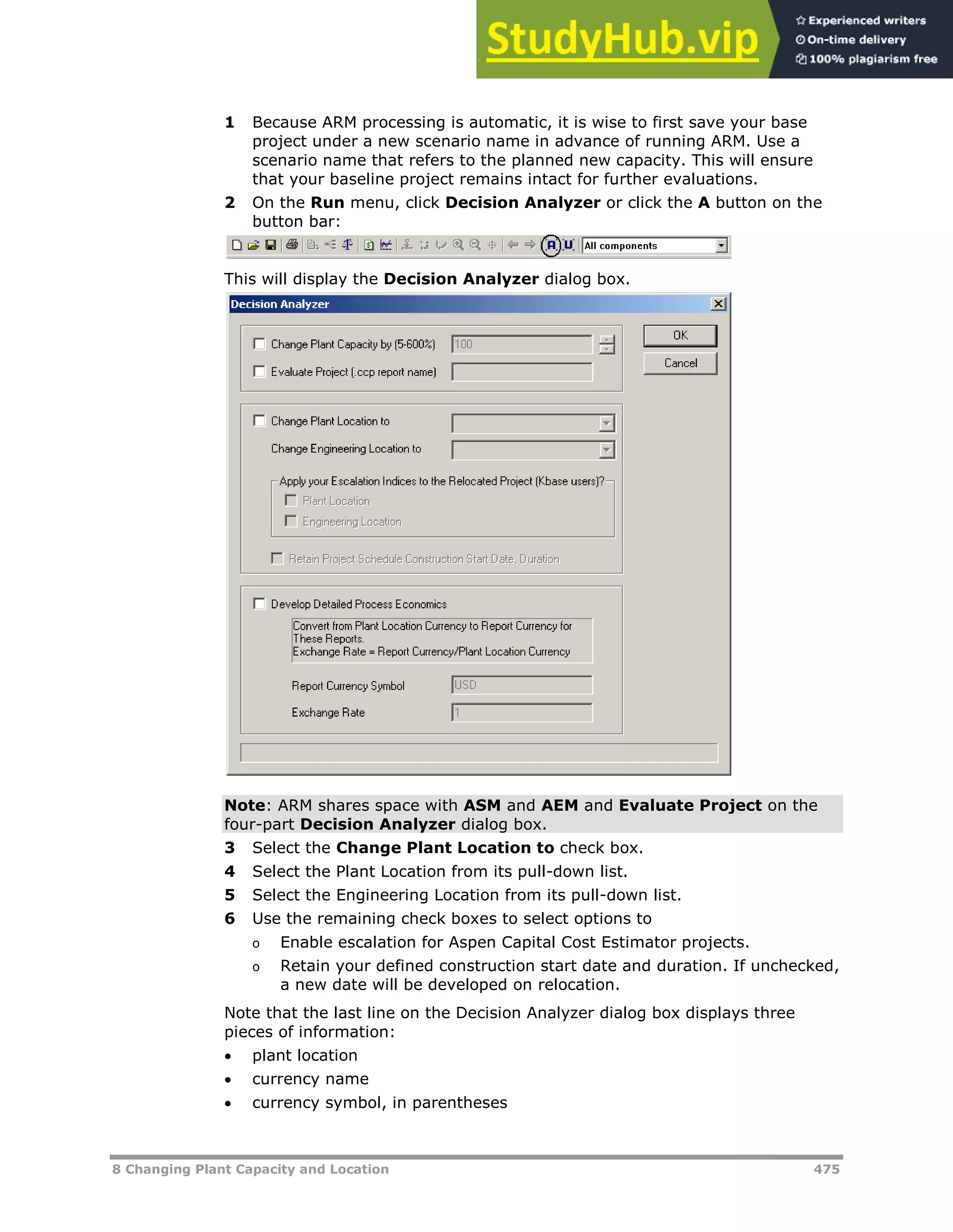 8 Changing Plant Capacity and Location 475
1 Because ARM processing is automatic, it is wise to first save your base
project under a new scenario name in advance of running ARM. Use a
scenario name that refers to the planned new capacity. This will ensure
that your baseline project remains intact for further evaluations.
2 On the Run menu, click Decision Analyzer or click the A button on the
button bar:
This will display the Decision Analyzer dialog box.
Note: ARM shares space with ASM and AEM and Evaluate Project on the
four-part Decision Analyzer dialog box.
3 Select the Change Plant Location to check box.
4 Select the Plant Location from its pull-down list.
5 Select the Engineering Location from its pull-down list.
6 Use the remaining check boxes to select options to
o Enable escalation for Aspen Capital Cost Estimator projects.
o Retain your defined construction start date and duration. If unchecked,
a new date will be developed on relocation.
Note that the last line on the Decision Analyzer dialog box displays three
pieces of information:
 plant location
 currency name
 currency symbol, in parentheses
 