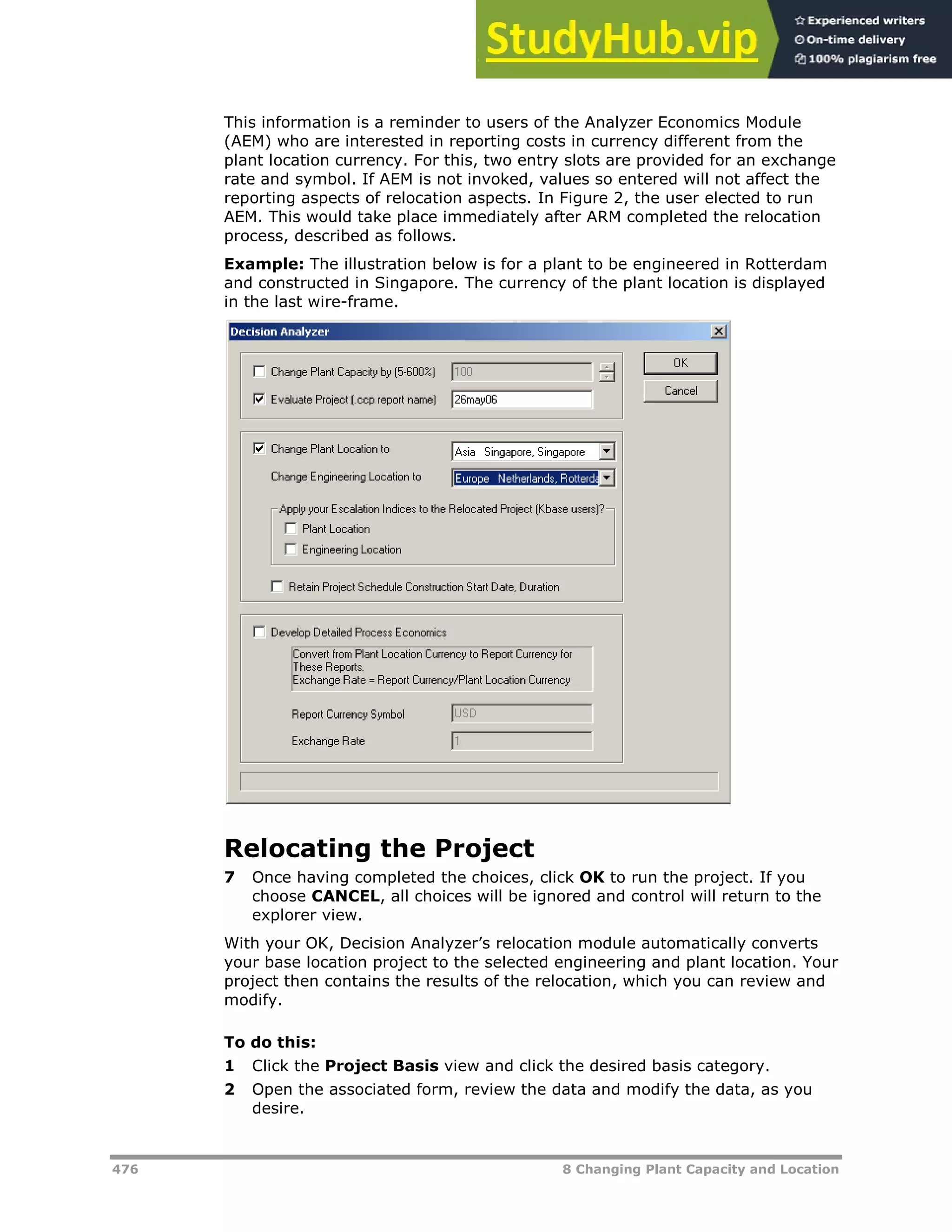 476 8 Changing Plant Capacity and Location
This information is a reminder to users of the Analyzer Economics Module
(AEM) who are interested in reporting costs in currency different from the
plant location currency. For this, two entry slots are provided for an exchange
rate and symbol. If AEM is not invoked, values so entered will not affect the
reporting aspects of relocation aspects. In Figure 2, the user elected to run
AEM. This would take place immediately after ARM completed the relocation
process, described as follows.
Example: The illustration below is for a plant to be engineered in Rotterdam
and constructed in Singapore. The currency of the plant location is displayed
in the last wire-frame.
Relocating the Project
7 Once having completed the choices, click OK to run the project. If you
choose CANCEL, all choices will be ignored and control will return to the
explorer view.
With your OK, Decision Analyzer’s relocation module automatically converts
your base location project to the selected engineering and plant location. Your
project then contains the results of the relocation, which you can review and
modify.
To do this:
1 Click the Project Basis view and click the desired basis category.
2 Open the associated form, review the data and modify the data, as you
desire.
 