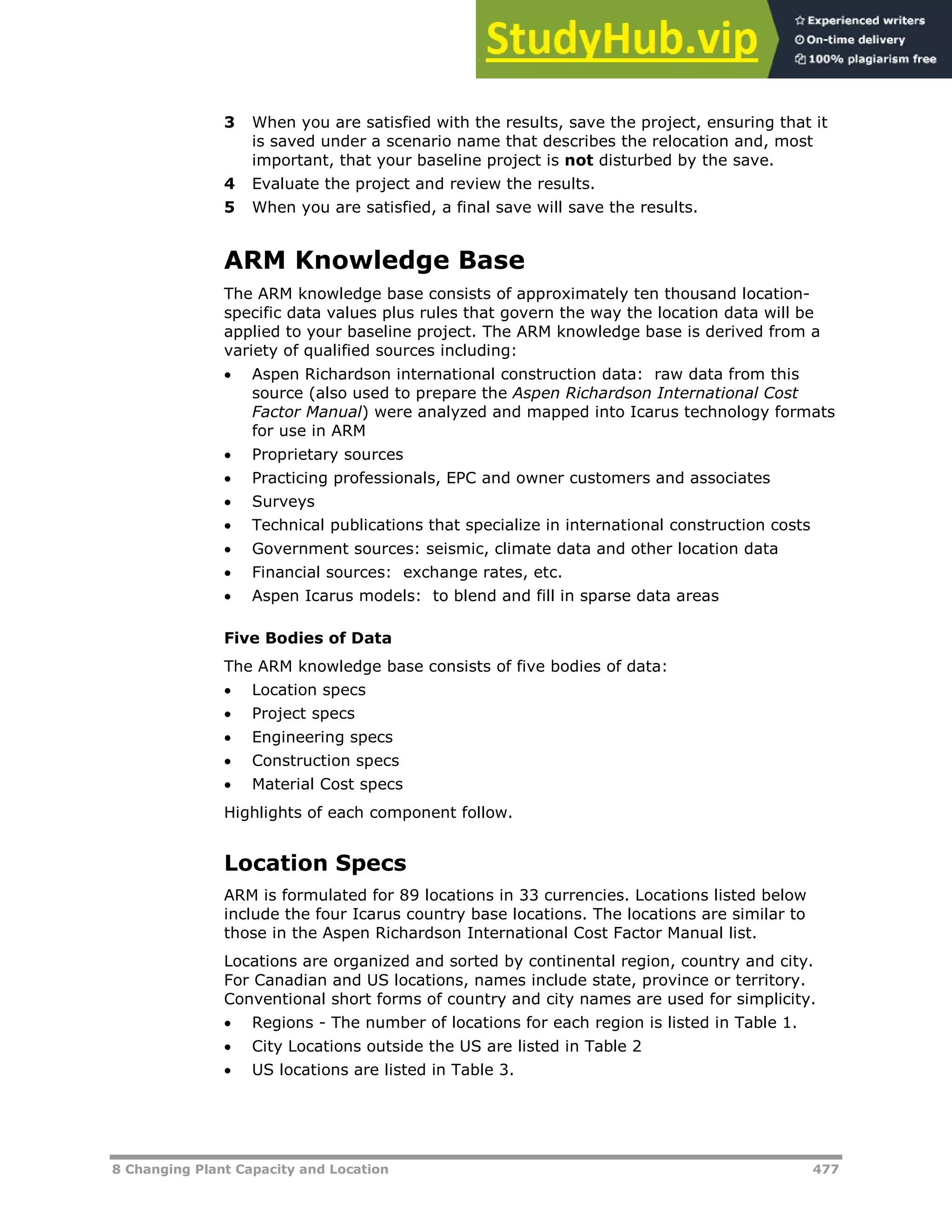 8 Changing Plant Capacity and Location 477
3 When you are satisfied with the results, save the project, ensuring that it
is saved under a scenario name that describes the relocation and, most
important, that your baseline project is not disturbed by the save.
4 Evaluate the project and review the results.
5 When you are satisfied, a final save will save the results.
ARM Knowledge Base
The ARM knowledge base consists of approximately ten thousand location-
specific data values plus rules that govern the way the location data will be
applied to your baseline project. The ARM knowledge base is derived from a
variety of qualified sources including:
 Aspen Richardson international construction data: raw data from this
source (also used to prepare the Aspen Richardson International Cost
Factor Manual) were analyzed and mapped into Icarus technology formats
for use in ARM
 Proprietary sources
 Practicing professionals, EPC and owner customers and associates
 Surveys
 Technical publications that specialize in international construction costs
 Government sources: seismic, climate data and other location data
 Financial sources: exchange rates, etc.
 Aspen Icarus models: to blend and fill in sparse data areas
Five Bodies of Data
The ARM knowledge base consists of five bodies of data:
 Location specs
 Project specs
 Engineering specs
 Construction specs
 Material Cost specs
Highlights of each component follow.
Location Specs
ARM is formulated for 89 locations in 33 currencies. Locations listed below
include the four Icarus country base locations. The locations are similar to
those in the Aspen Richardson International Cost Factor Manual list.
Locations are organized and sorted by continental region, country and city.
For Canadian and US locations, names include state, province or territory.
Conventional short forms of country and city names are used for simplicity.
 Regions - The number of locations for each region is listed in Table 1.
 City Locations outside the US are listed in Table 2
 US locations are listed in Table 3.
 