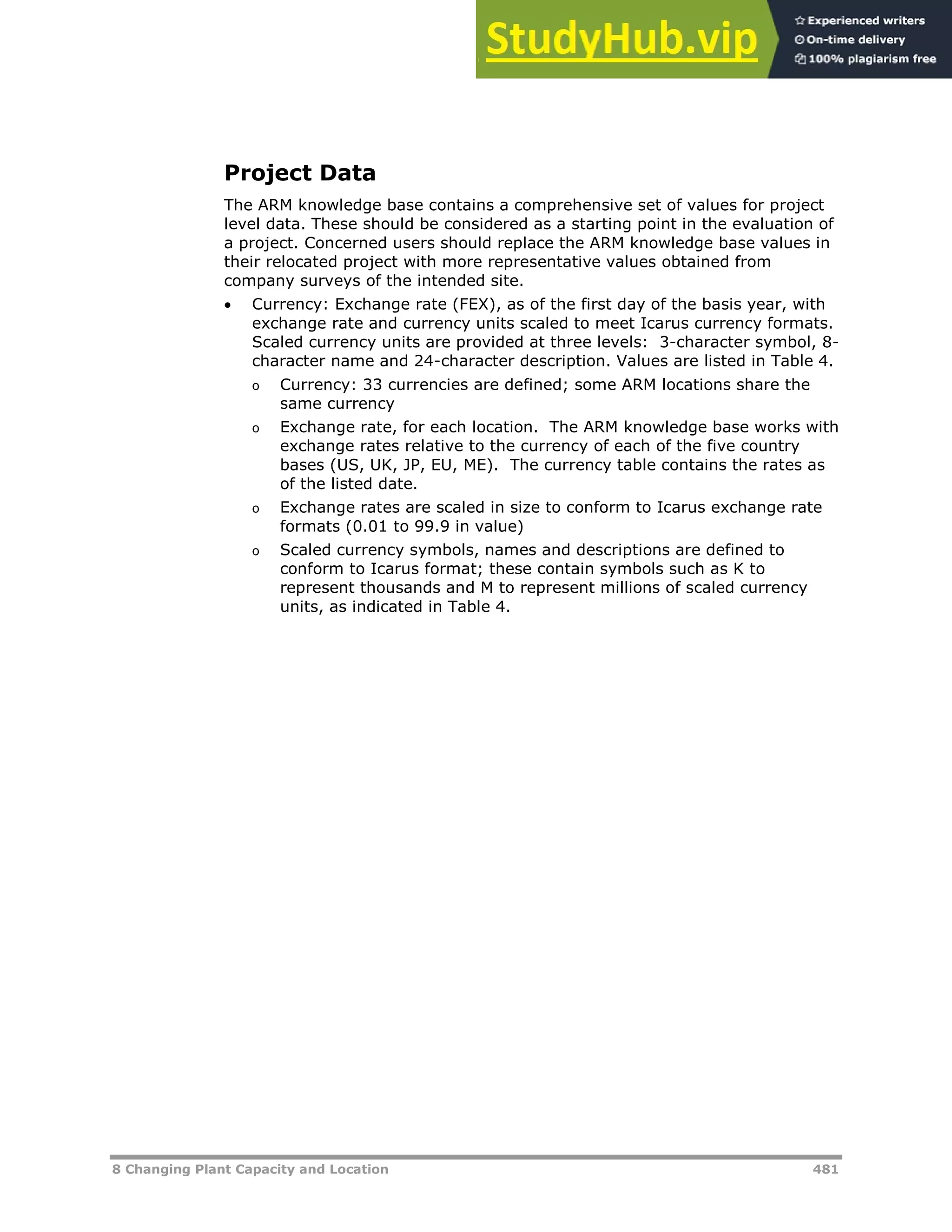 8 Changing Plant Capacity and Location 481
Project Data
The ARM knowledge base contains a comprehensive set of values for project
level data. These should be considered as a starting point in the evaluation of
a project. Concerned users should replace the ARM knowledge base values in
their relocated project with more representative values obtained from
company surveys of the intended site.
 Currency: Exchange rate (FEX), as of the first day of the basis year, with
exchange rate and currency units scaled to meet Icarus currency formats.
Scaled currency units are provided at three levels: 3-character symbol, 8-
character name and 24-character description. Values are listed in Table 4.
o Currency: 33 currencies are defined; some ARM locations share the
same currency
o Exchange rate, for each location. The ARM knowledge base works with
exchange rates relative to the currency of each of the five country
bases (US, UK, JP, EU, ME). The currency table contains the rates as
of the listed date.
o Exchange rates are scaled in size to conform to Icarus exchange rate
formats (0.01 to 99.9 in value)
o Scaled currency symbols, names and descriptions are defined to
conform to Icarus format; these contain symbols such as K to
represent thousands and M to represent millions of scaled currency
units, as indicated in Table 4.
 