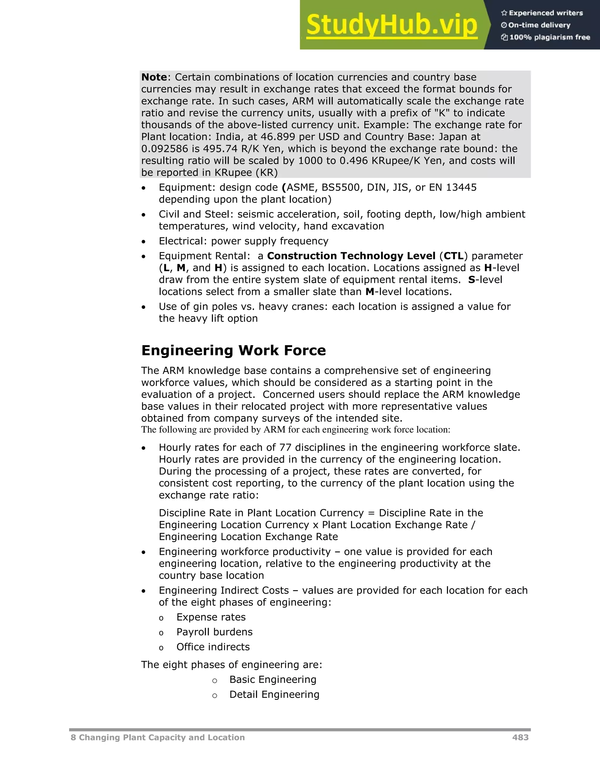 8 Changing Plant Capacity and Location 483
Note: Certain combinations of location currencies and country base
currencies may result in exchange rates that exceed the format bounds for
exchange rate. In such cases, ARM will automatically scale the exchange rate
ratio and revise the currency units, usually with a prefix of "K" to indicate
thousands of the above-listed currency unit. Example: The exchange rate for
Plant location: India, at 46.899 per USD and Country Base: Japan at
0.092586 is 495.74 R/K Yen, which is beyond the exchange rate bound: the
resulting ratio will be scaled by 1000 to 0.496 KRupee/K Yen, and costs will
be reported in KRupee (KR)
 Equipment: design code (ASME, BS5500, DIN, JIS, or EN 13445
depending upon the plant location)
 Civil and Steel: seismic acceleration, soil, footing depth, low/high ambient
temperatures, wind velocity, hand excavation
 Electrical: power supply frequency
 Equipment Rental: a Construction Technology Level (CTL) parameter
(L, M, and H) is assigned to each location. Locations assigned as H-level
draw from the entire system slate of equipment rental items. S-level
locations select from a smaller slate than M-level locations.
 Use of gin poles vs. heavy cranes: each location is assigned a value for
the heavy lift option
Engineering Work Force
The ARM knowledge base contains a comprehensive set of engineering
workforce values, which should be considered as a starting point in the
evaluation of a project. Concerned users should replace the ARM knowledge
base values in their relocated project with more representative values
obtained from company surveys of the intended site.
The following are provided by ARM for each engineering work force location:
 Hourly rates for each of 77 disciplines in the engineering workforce slate.
Hourly rates are provided in the currency of the engineering location.
During the processing of a project, these rates are converted, for
consistent cost reporting, to the currency of the plant location using the
exchange rate ratio:
Discipline Rate in Plant Location Currency = Discipline Rate in the
Engineering Location Currency x Plant Location Exchange Rate /
Engineering Location Exchange Rate
 Engineering workforce productivity – one value is provided for each
engineering location, relative to the engineering productivity at the
country base location
 Engineering Indirect Costs – values are provided for each location for each
of the eight phases of engineering:
o Expense rates
o Payroll burdens
o Office indirects
The eight phases of engineering are:
o Basic Engineering
o Detail Engineering
 