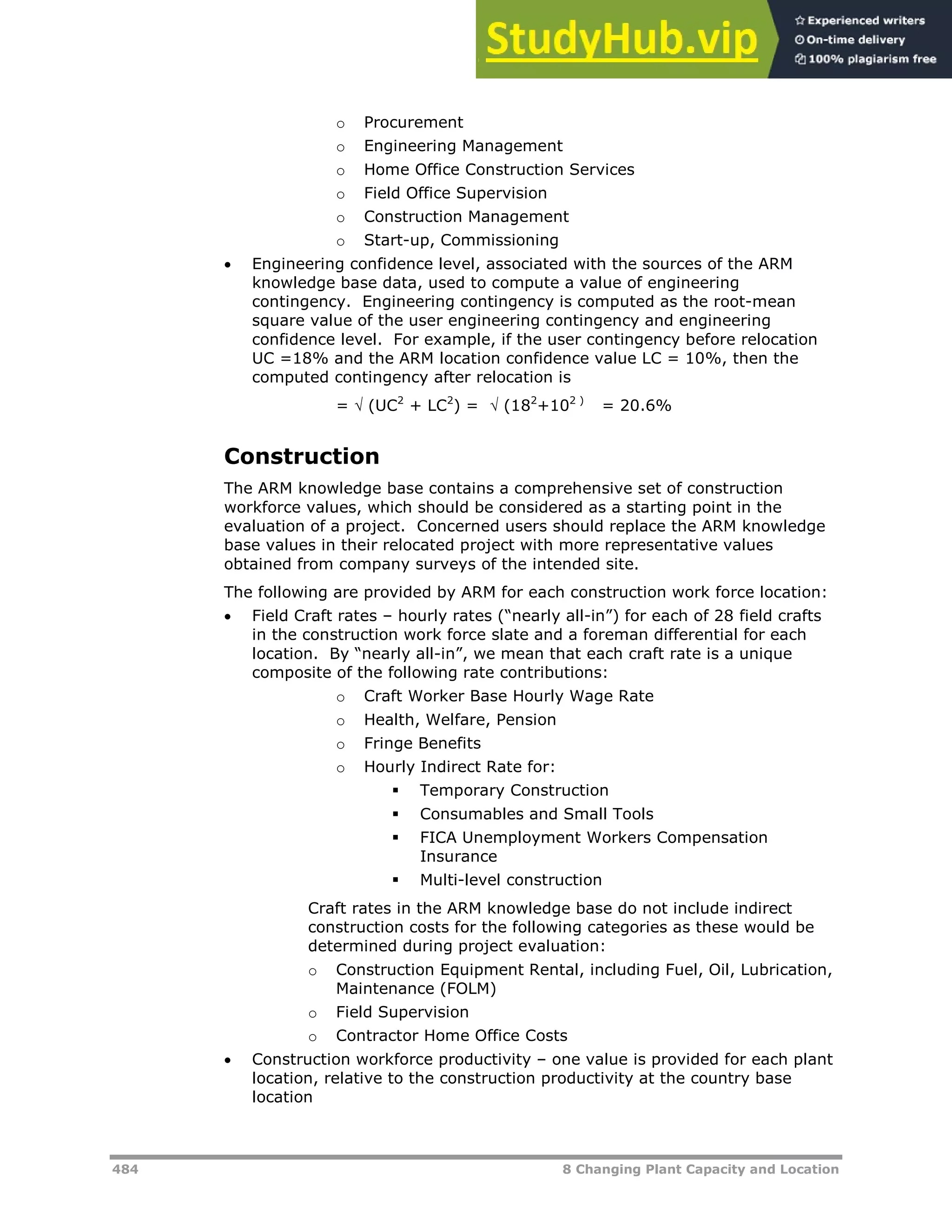 484 8 Changing Plant Capacity and Location
o Procurement
o Engineering Management
o Home Office Construction Services
o Field Office Supervision
o Construction Management
o Start-up, Commissioning
 Engineering confidence level, associated with the sources of the ARM
knowledge base data, used to compute a value of engineering
contingency. Engineering contingency is computed as the root-mean
square value of the user engineering contingency and engineering
confidence level. For example, if the user contingency before relocation
UC =18% and the ARM location confidence value LC = 10%, then the
computed contingency after relocation is
=  (UC2
+ LC2
) =  (182
+102 )
= 20.6%
Construction
The ARM knowledge base contains a comprehensive set of construction
workforce values, which should be considered as a starting point in the
evaluation of a project. Concerned users should replace the ARM knowledge
base values in their relocated project with more representative values
obtained from company surveys of the intended site.
The following are provided by ARM for each construction work force location:
 Field Craft rates – hourly rates (“nearly all-in”) for each of 28 field crafts
in the construction work force slate and a foreman differential for each
location. By “nearly all-in”, we mean that each craft rate is a unique
composite of the following rate contributions:
o Craft Worker Base Hourly Wage Rate
o Health, Welfare, Pension
o Fringe Benefits
o Hourly Indirect Rate for:
 Temporary Construction
 Consumables and Small Tools
 FICA Unemployment Workers Compensation
Insurance
 Multi-level construction
Craft rates in the ARM knowledge base do not include indirect
construction costs for the following categories as these would be
determined during project evaluation:
o Construction Equipment Rental, including Fuel, Oil, Lubrication,
Maintenance (FOLM)
o Field Supervision
o Contractor Home Office Costs
 Construction workforce productivity – one value is provided for each plant
location, relative to the construction productivity at the country base
location
 