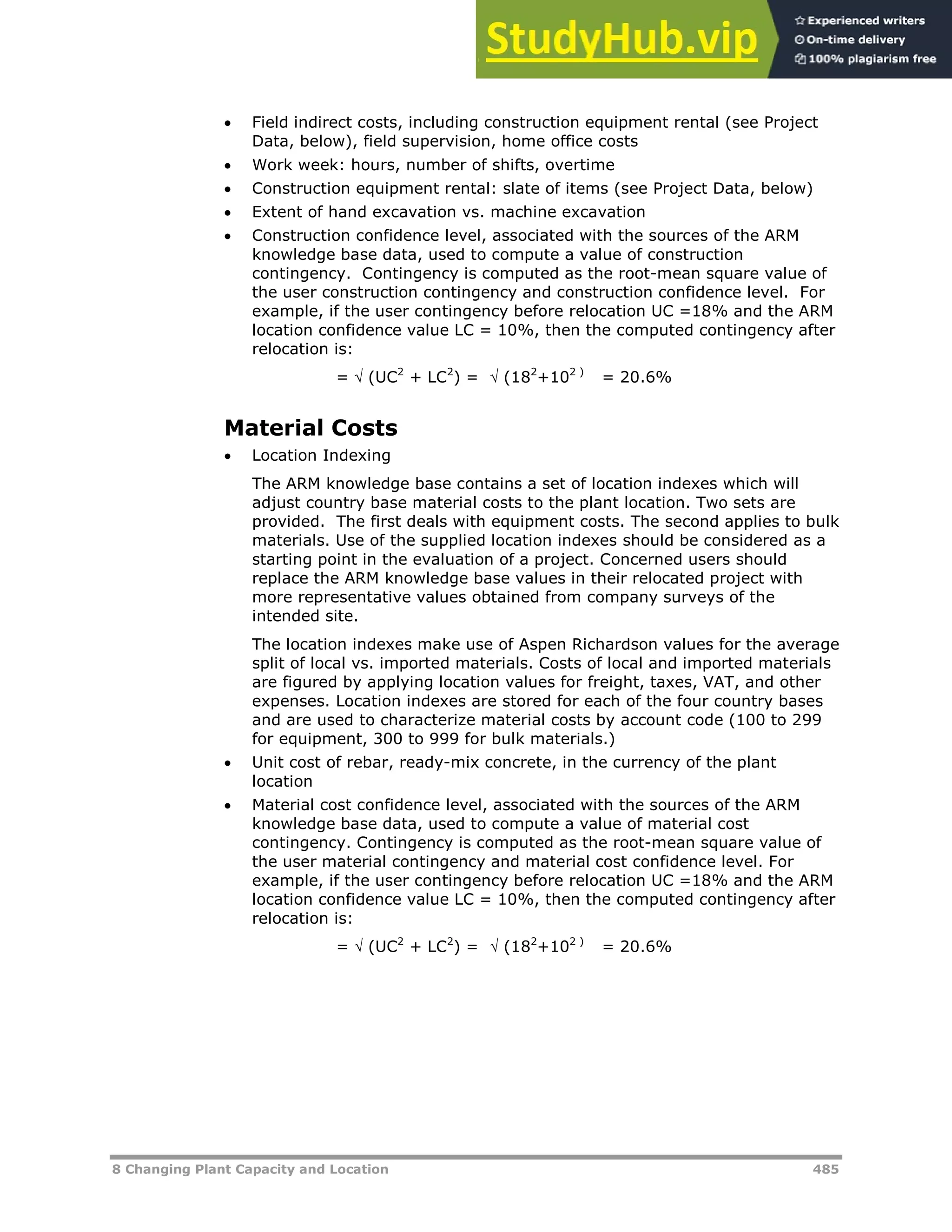 8 Changing Plant Capacity and Location 485
 Field indirect costs, including construction equipment rental (see Project
Data, below), field supervision, home office costs
 Work week: hours, number of shifts, overtime
 Construction equipment rental: slate of items (see Project Data, below)
 Extent of hand excavation vs. machine excavation
 Construction confidence level, associated with the sources of the ARM
knowledge base data, used to compute a value of construction
contingency. Contingency is computed as the root-mean square value of
the user construction contingency and construction confidence level. For
example, if the user contingency before relocation UC =18% and the ARM
location confidence value LC = 10%, then the computed contingency after
relocation is:
=  (UC2
+ LC2
) =  (182
+102 )
= 20.6%
Material Costs
 Location Indexing
The ARM knowledge base contains a set of location indexes which will
adjust country base material costs to the plant location. Two sets are
provided. The first deals with equipment costs. The second applies to bulk
materials. Use of the supplied location indexes should be considered as a
starting point in the evaluation of a project. Concerned users should
replace the ARM knowledge base values in their relocated project with
more representative values obtained from company surveys of the
intended site.
The location indexes make use of Aspen Richardson values for the average
split of local vs. imported materials. Costs of local and imported materials
are figured by applying location values for freight, taxes, VAT, and other
expenses. Location indexes are stored for each of the four country bases
and are used to characterize material costs by account code (100 to 299
for equipment, 300 to 999 for bulk materials.)
 Unit cost of rebar, ready-mix concrete, in the currency of the plant
location
 Material cost confidence level, associated with the sources of the ARM
knowledge base data, used to compute a value of material cost
contingency. Contingency is computed as the root-mean square value of
the user material contingency and material cost confidence level. For
example, if the user contingency before relocation UC =18% and the ARM
location confidence value LC = 10%, then the computed contingency after
relocation is:
=  (UC2
+ LC2
) =  (182
+102 )
= 20.6%
 