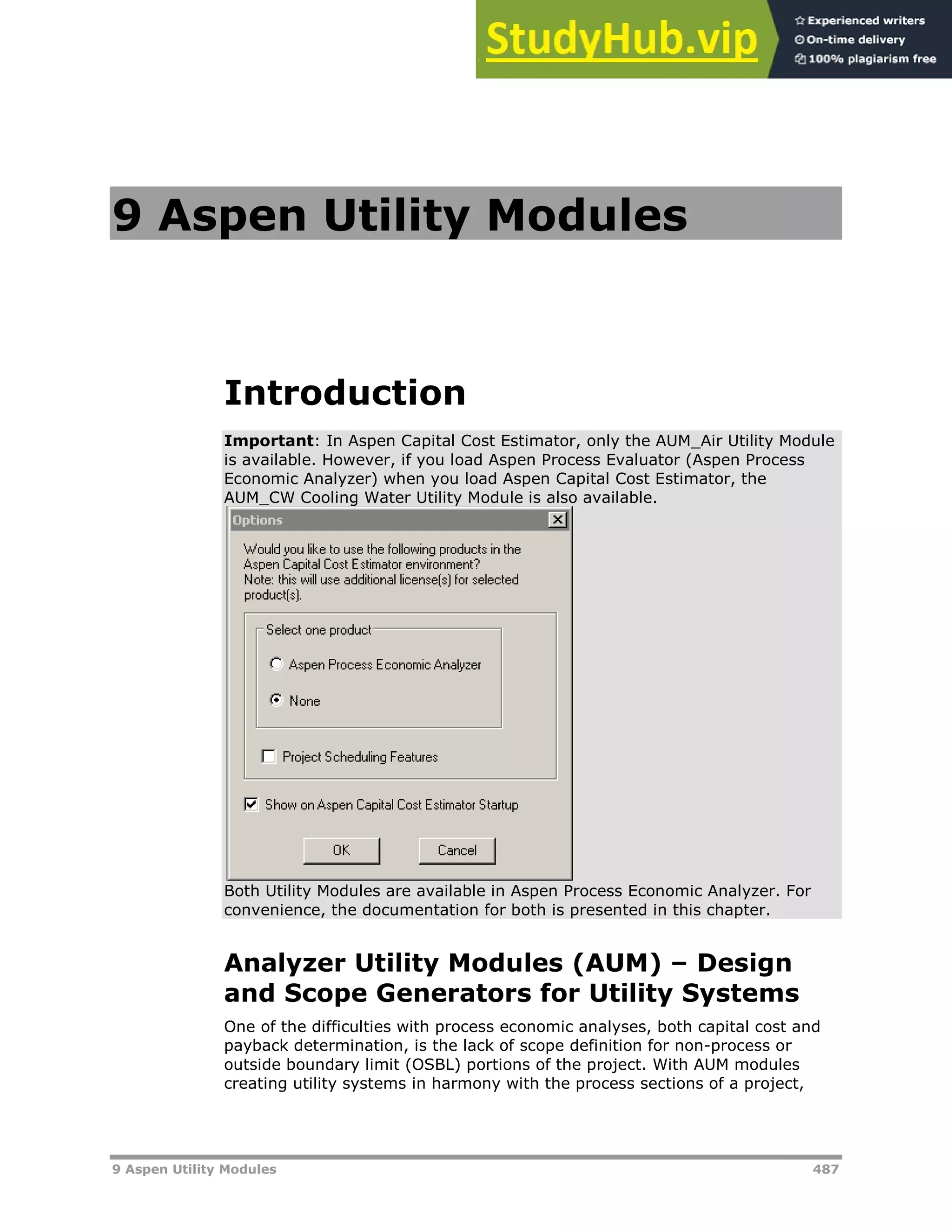 9 Aspen Utility Modules 487
9 Aspen Utility Modules
Introduction
Important: In Aspen Capital Cost Estimator, only the AUM_Air Utility Module
is available. However, if you load Aspen Process Evaluator (Aspen Process
Economic Analyzer) when you load Aspen Capital Cost Estimator, the
AUM_CW Cooling Water Utility Module is also available.
Both Utility Modules are available in Aspen Process Economic Analyzer. For
convenience, the documentation for both is presented in this chapter.
Analyzer Utility Modules (AUM) – Design
and Scope Generators for Utility Systems
One of the difficulties with process economic analyses, both capital cost and
payback determination, is the lack of scope definition for non-process or
outside boundary limit (OSBL) portions of the project. With AUM modules
creating utility systems in harmony with the process sections of a project,
 