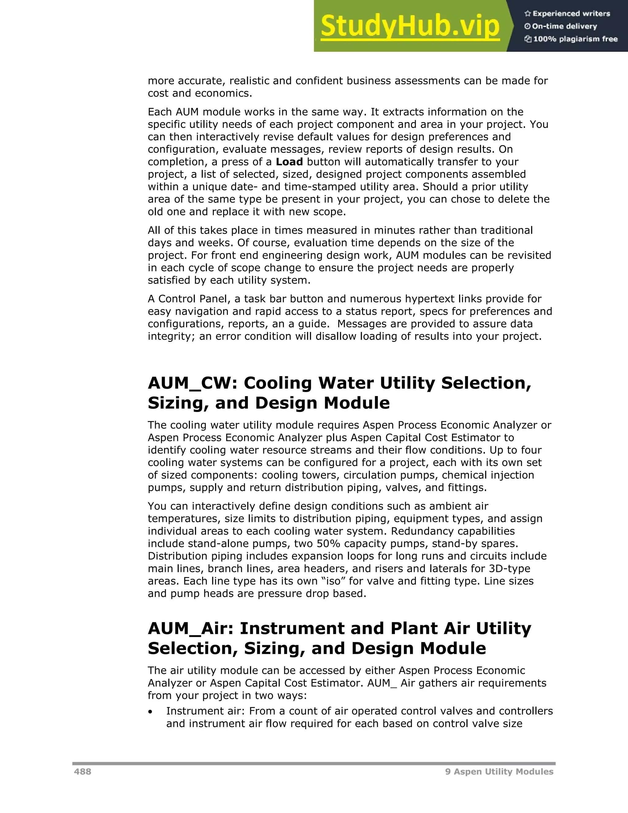 488 9 Aspen Utility Modules
more accurate, realistic and confident business assessments can be made for
cost and economics.
Each AUM module works in the same way. It extracts information on the
specific utility needs of each project component and area in your project. You
can then interactively revise default values for design preferences and
configuration, evaluate messages, review reports of design results. On
completion, a press of a Load button will automatically transfer to your
project, a list of selected, sized, designed project components assembled
within a unique date- and time-stamped utility area. Should a prior utility
area of the same type be present in your project, you can chose to delete the
old one and replace it with new scope.
All of this takes place in times measured in minutes rather than traditional
days and weeks. Of course, evaluation time depends on the size of the
project. For front end engineering design work, AUM modules can be revisited
in each cycle of scope change to ensure the project needs are properly
satisfied by each utility system.
A Control Panel, a task bar button and numerous hypertext links provide for
easy navigation and rapid access to a status report, specs for preferences and
configurations, reports, an a guide. Messages are provided to assure data
integrity; an error condition will disallow loading of results into your project.
AUM_CW: Cooling Water Utility Selection,
Sizing, and Design Module
The cooling water utility module requires Aspen Process Economic Analyzer or
Aspen Process Economic Analyzer plus Aspen Capital Cost Estimator to
identify cooling water resource streams and their flow conditions. Up to four
cooling water systems can be configured for a project, each with its own set
of sized components: cooling towers, circulation pumps, chemical injection
pumps, supply and return distribution piping, valves, and fittings.
You can interactively define design conditions such as ambient air
temperatures, size limits to distribution piping, equipment types, and assign
individual areas to each cooling water system. Redundancy capabilities
include stand-alone pumps, two 50% capacity pumps, stand-by spares.
Distribution piping includes expansion loops for long runs and circuits include
main lines, branch lines, area headers, and risers and laterals for 3D-type
areas. Each line type has its own “iso” for valve and fitting type. Line sizes
and pump heads are pressure drop based.
AUM_Air: Instrument and Plant Air Utility
Selection, Sizing, and Design Module
The air utility module can be accessed by either Aspen Process Economic
Analyzer or Aspen Capital Cost Estimator. AUM_ Air gathers air requirements
from your project in two ways:
 Instrument air: From a count of air operated control valves and controllers
and instrument air flow required for each based on control valve size
 