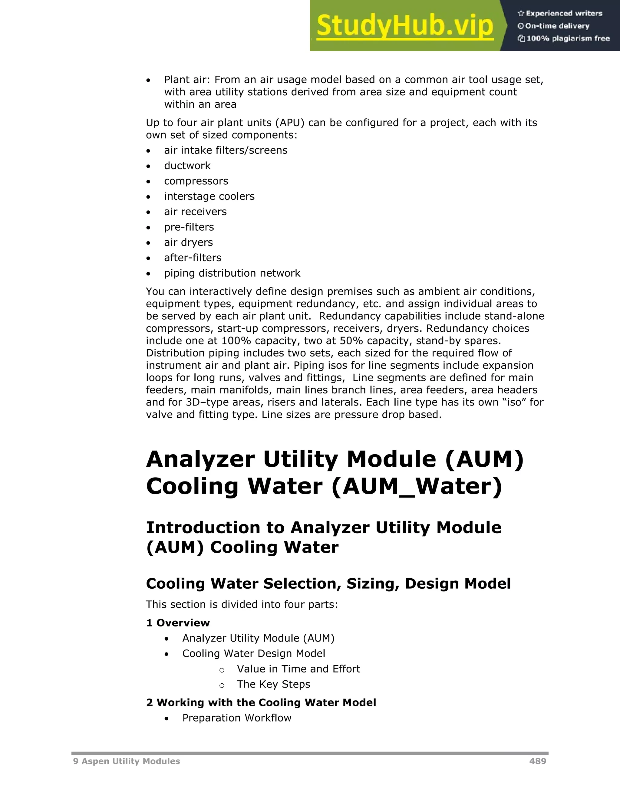9 Aspen Utility Modules 489
 Plant air: From an air usage model based on a common air tool usage set,
with area utility stations derived from area size and equipment count
within an area
Up to four air plant units (APU) can be configured for a project, each with its
own set of sized components:
 air intake filters/screens
 ductwork
 compressors
 interstage coolers
 air receivers
 pre-filters
 air dryers
 after-filters
 piping distribution network
You can interactively define design premises such as ambient air conditions,
equipment types, equipment redundancy, etc. and assign individual areas to
be served by each air plant unit. Redundancy capabilities include stand-alone
compressors, start-up compressors, receivers, dryers. Redundancy choices
include one at 100% capacity, two at 50% capacity, stand-by spares.
Distribution piping includes two sets, each sized for the required flow of
instrument air and plant air. Piping isos for line segments include expansion
loops for long runs, valves and fittings, Line segments are defined for main
feeders, main manifolds, main lines branch lines, area feeders, area headers
and for 3D–type areas, risers and laterals. Each line type has its own “iso” for
valve and fitting type. Line sizes are pressure drop based.
Analyzer Utility Module (AUM)
Cooling Water (AUM_Water)
Introduction to Analyzer Utility Module
(AUM) Cooling Water
Cooling Water Selection, Sizing, Design Model
This section is divided into four parts:
1 Overview
 Analyzer Utility Module (AUM)
 Cooling Water Design Model
o Value in Time and Effort
o The Key Steps
2 Working with the Cooling Water Model
 Preparation Workflow
 