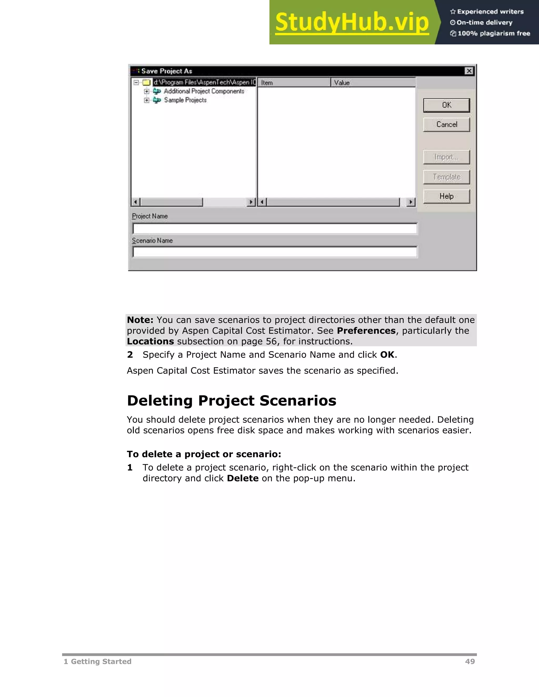 1 Getting Started 49
Note: You can save scenarios to project directories other than the default one
provided by Aspen Capital Cost Estimator. See Preferences, particularly the
Locations subsection on page XX56XX, for instructions.
2 Specify a Project Name and Scenario Name and click OK.
Aspen Capital Cost Estimator saves the scenario as specified.
Deleting Project Scenarios
You should delete project scenarios when they are no longer needed. Deleting
old scenarios opens free disk space and makes working with scenarios easier.
To delete a project or scenario:
1 To delete a project scenario, right-click on the scenario within the project
directory and click Delete on the pop-up menu.
 