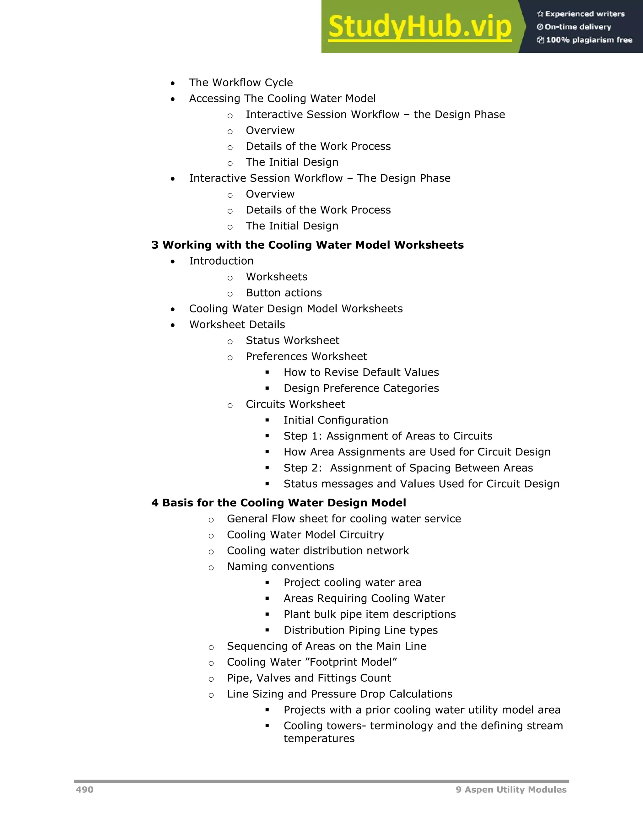 490 9 Aspen Utility Modules
 The Workflow Cycle
 Accessing The Cooling Water Model
o Interactive Session Workflow – the Design Phase
o Overview
o Details of the Work Process
o The Initial Design
 Interactive Session Workflow – The Design Phase
o Overview
o Details of the Work Process
o The Initial Design
3 Working with the Cooling Water Model Worksheets
 Introduction
o Worksheets
o Button actions
 Cooling Water Design Model Worksheets
 Worksheet Details
o Status Worksheet
o Preferences Worksheet
 How to Revise Default Values
 Design Preference Categories
o Circuits Worksheet
 Initial Configuration
 Step 1: Assignment of Areas to Circuits
 How Area Assignments are Used for Circuit Design
 Step 2: Assignment of Spacing Between Areas
 Status messages and Values Used for Circuit Design
4 Basis for the Cooling Water Design Model
o General Flow sheet for cooling water service
o Cooling Water Model Circuitry
o Cooling water distribution network
o Naming conventions
 Project cooling water area
 Areas Requiring Cooling Water
 Plant bulk pipe item descriptions
 Distribution Piping Line types
o Sequencing of Areas on the Main Line
o Cooling Water ”Footprint Model”
o Pipe, Valves and Fittings Count
o Line Sizing and Pressure Drop Calculations
 Projects with a prior cooling water utility model area
 Cooling towers- terminology and the defining stream
temperatures
 