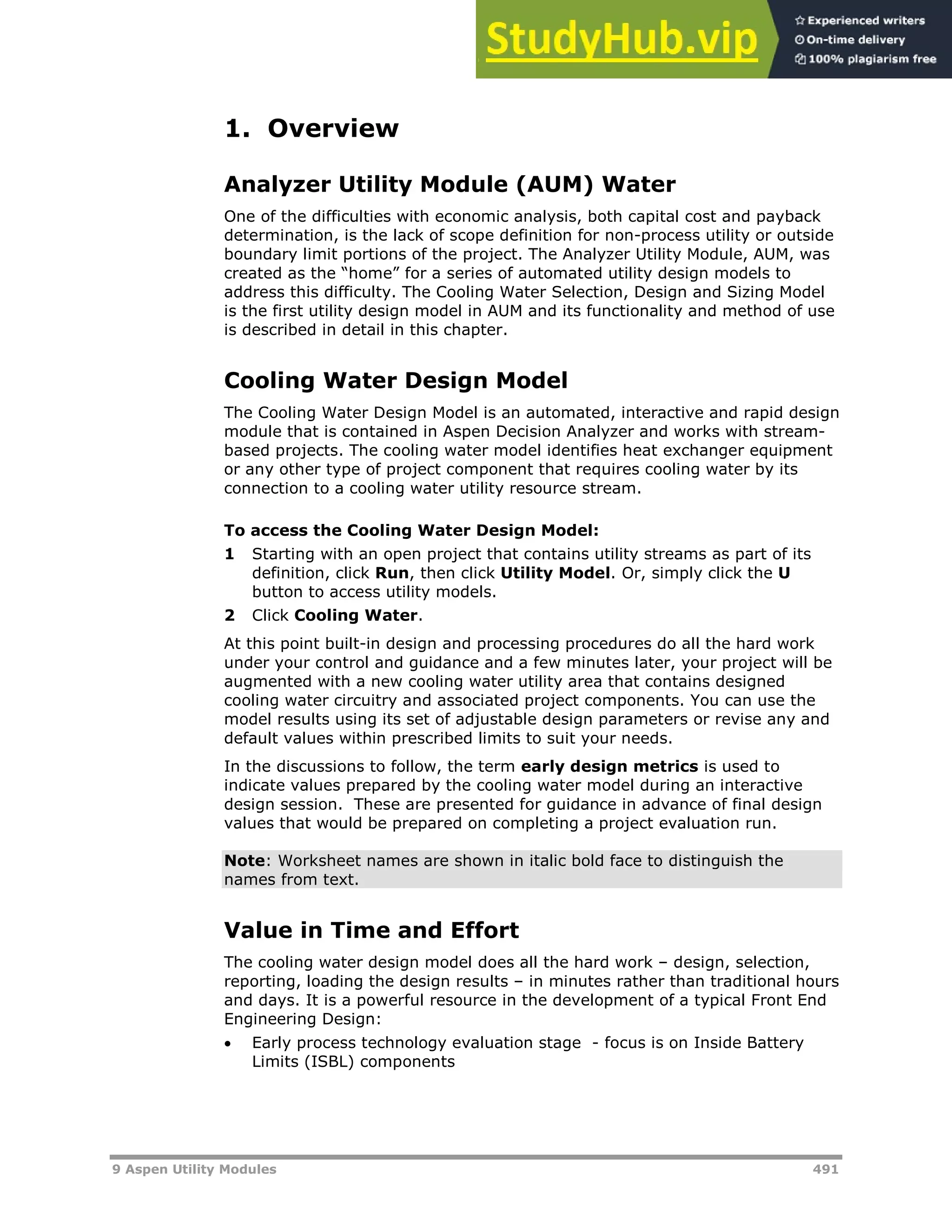9 Aspen Utility Modules 491
1. Overview
Analyzer Utility Module (AUM) Water
One of the difficulties with economic analysis, both capital cost and payback
determination, is the lack of scope definition for non-process utility or outside
boundary limit portions of the project. The Analyzer Utility Module, AUM, was
created as the “home” for a series of automated utility design models to
address this difficulty. The Cooling Water Selection, Design and Sizing Model
is the first utility design model in AUM and its functionality and method of use
is described in detail in this chapter.
Cooling Water Design Model
The Cooling Water Design Model is an automated, interactive and rapid design
module that is contained in Aspen Decision Analyzer and works with stream-
based projects. The cooling water model identifies heat exchanger equipment
or any other type of project component that requires cooling water by its
connection to a cooling water utility resource stream.
To access the Cooling Water Design Model:
1 Starting with an open project that contains utility streams as part of its
definition, click Run, then click Utility Model. Or, simply click the U
button to access utility models.
2 Click Cooling Water.
At this point built-in design and processing procedures do all the hard work
under your control and guidance and a few minutes later, your project will be
augmented with a new cooling water utility area that contains designed
cooling water circuitry and associated project components. You can use the
model results using its set of adjustable design parameters or revise any and
default values within prescribed limits to suit your needs.
In the discussions to follow, the term early design metrics is used to
indicate values prepared by the cooling water model during an interactive
design session. These are presented for guidance in advance of final design
values that would be prepared on completing a project evaluation run.
Note: Worksheet names are shown in italic bold face to distinguish the
names from text.
Value in Time and Effort
The cooling water design model does all the hard work – design, selection,
reporting, loading the design results – in minutes rather than traditional hours
and days. It is a powerful resource in the development of a typical Front End
Engineering Design:
 Early process technology evaluation stage - focus is on Inside Battery
Limits (ISBL) components
 