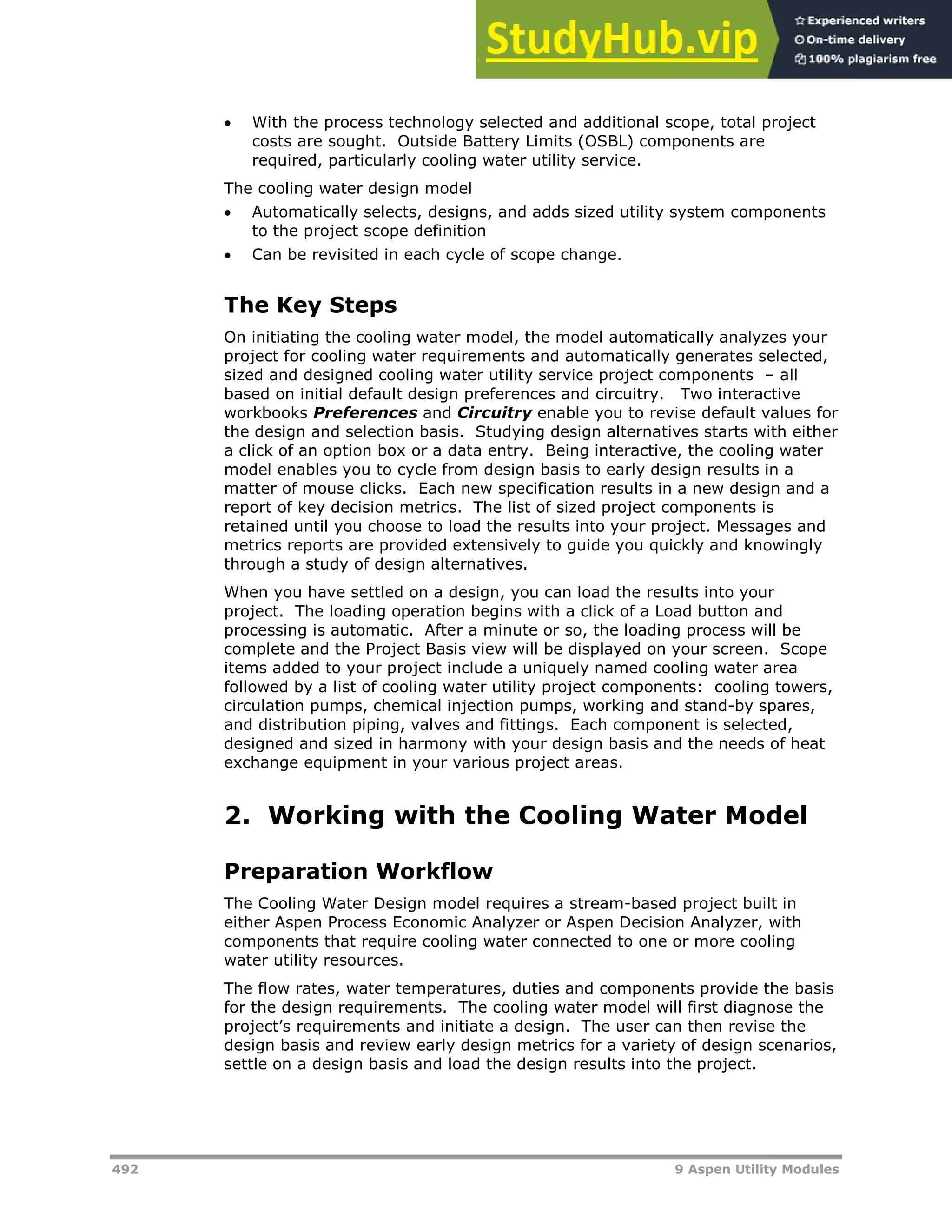 492 9 Aspen Utility Modules
 With the process technology selected and additional scope, total project
costs are sought. Outside Battery Limits (OSBL) components are
required, particularly cooling water utility service.
The cooling water design model
 Automatically selects, designs, and adds sized utility system components
to the project scope definition
 Can be revisited in each cycle of scope change.
The Key Steps
On initiating the cooling water model, the model automatically analyzes your
project for cooling water requirements and automatically generates selected,
sized and designed cooling water utility service project components – all
based on initial default design preferences and circuitry. Two interactive
workbooks Preferences and Circuitry enable you to revise default values for
the design and selection basis. Studying design alternatives starts with either
a click of an option box or a data entry. Being interactive, the cooling water
model enables you to cycle from design basis to early design results in a
matter of mouse clicks. Each new specification results in a new design and a
report of key decision metrics. The list of sized project components is
retained until you choose to load the results into your project. Messages and
metrics reports are provided extensively to guide you quickly and knowingly
through a study of design alternatives.
When you have settled on a design, you can load the results into your
project. The loading operation begins with a click of a Load button and
processing is automatic. After a minute or so, the loading process will be
complete and the Project Basis view will be displayed on your screen. Scope
items added to your project include a uniquely named cooling water area
followed by a list of cooling water utility project components: cooling towers,
circulation pumps, chemical injection pumps, working and stand-by spares,
and distribution piping, valves and fittings. Each component is selected,
designed and sized in harmony with your design basis and the needs of heat
exchange equipment in your various project areas.
2. Working with the Cooling Water Model
Preparation Workflow
The Cooling Water Design model requires a stream-based project built in
either Aspen Process Economic Analyzer or Aspen Decision Analyzer, with
components that require cooling water connected to one or more cooling
water utility resources.
The flow rates, water temperatures, duties and components provide the basis
for the design requirements. The cooling water model will first diagnose the
project’s requirements and initiate a design. The user can then revise the
design basis and review early design metrics for a variety of design scenarios,
settle on a design basis and load the design results into the project.
 