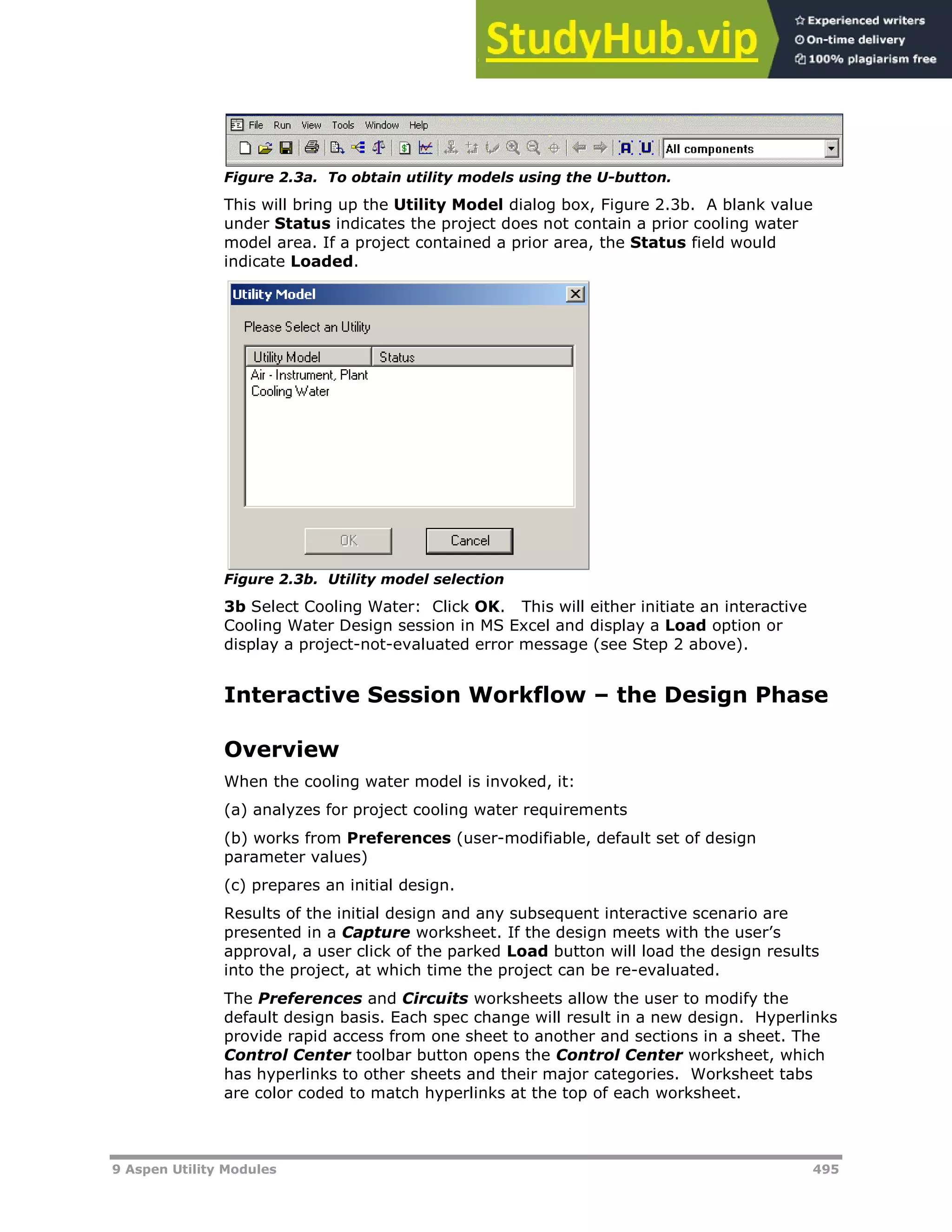 9 Aspen Utility Modules 495
Figure 2.3a. To obtain utility models using the U-button.
This will bring up the Utility Model dialog box, Figure 2.3b. A blank value
under Status indicates the project does not contain a prior cooling water
model area. If a project contained a prior area, the Status field would
indicate Loaded.
Figure 2.3b. Utility model selection
3b Select Cooling Water: Click OK. This will either initiate an interactive
Cooling Water Design session in MS Excel and display a Load option or
display a project-not-evaluated error message (see Step 2 above).
Interactive Session Workflow – the Design Phase
Overview
When the cooling water model is invoked, it:
(a) analyzes for project cooling water requirements
(b) works from Preferences (user-modifiable, default set of design
parameter values)
(c) prepares an initial design.
Results of the initial design and any subsequent interactive scenario are
presented in a Capture worksheet. If the design meets with the user’s
approval, a user click of the parked Load button will load the design results
into the project, at which time the project can be re-evaluated.
The Preferences and Circuits worksheets allow the user to modify the
default design basis. Each spec change will result in a new design. Hyperlinks
provide rapid access from one sheet to another and sections in a sheet. The
Control Center toolbar button opens the Control Center worksheet, which
has hyperlinks to other sheets and their major categories. Worksheet tabs
are color coded to match hyperlinks at the top of each worksheet.
 