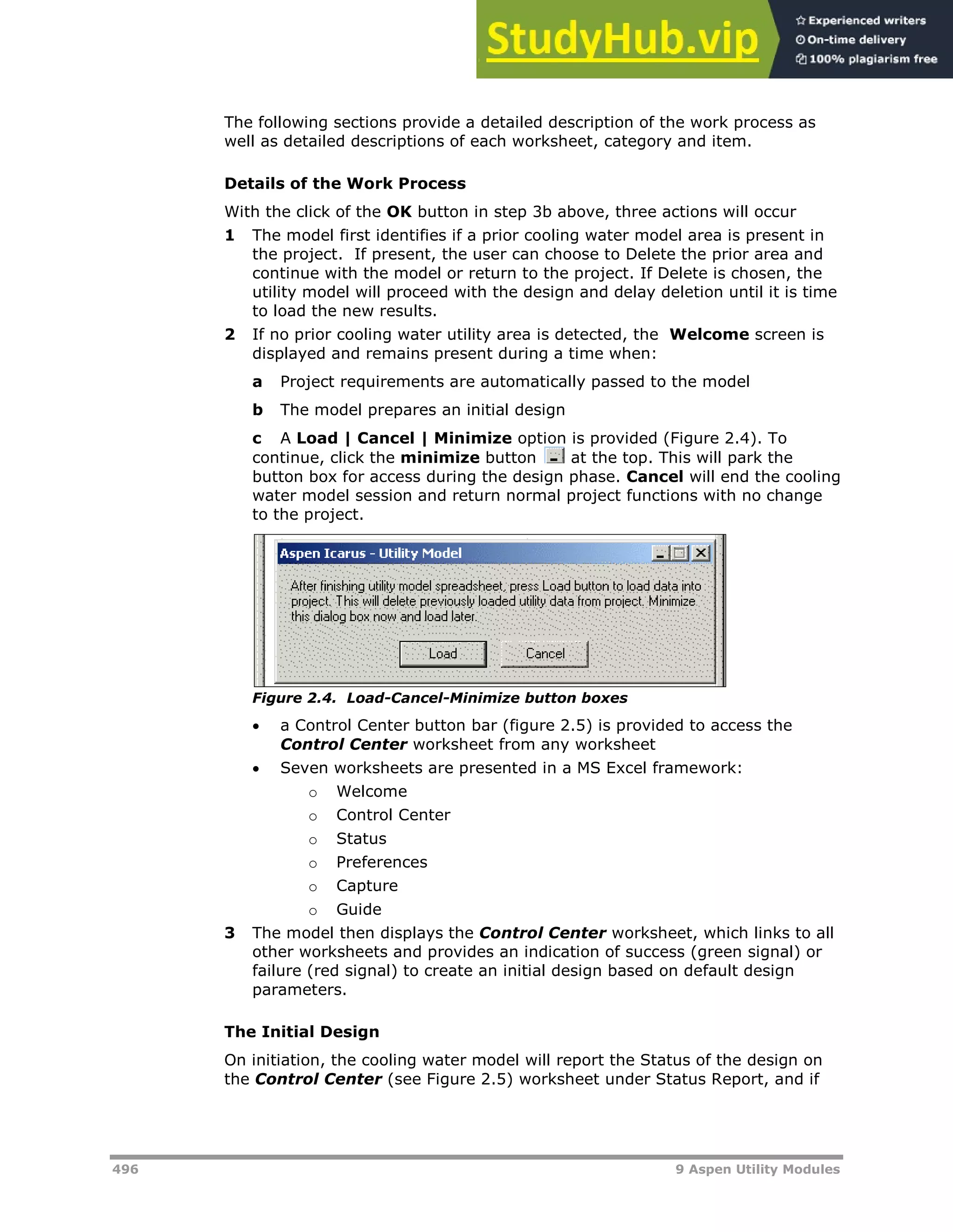496 9 Aspen Utility Modules
The following sections provide a detailed description of the work process as
well as detailed descriptions of each worksheet, category and item.
Details of the Work Process
With the click of the OK button in step 3b above, three actions will occur
1 The model first identifies if a prior cooling water model area is present in
the project. If present, the user can choose to Delete the prior area and
continue with the model or return to the project. If Delete is chosen, the
utility model will proceed with the design and delay deletion until it is time
to load the new results.
2 If no prior cooling water utility area is detected, the Welcome screen is
displayed and remains present during a time when:
a Project requirements are automatically passed to the model
b The model prepares an initial design
c A Load | Cancel | Minimize option is provided (Figure 2.4). To
continue, click the minimize button at the top. This will park the
button box for access during the design phase. Cancel will end the cooling
water model session and return normal project functions with no change
to the project.
Figure 2.4. Load-Cancel-Minimize button boxes
 a Control Center button bar (figure 2.5) is provided to access the
Control Center worksheet from any worksheet
 Seven worksheets are presented in a MS Excel framework:
o Welcome
o Control Center
o Status
o Preferences
o Capture
o Guide
3 The model then displays the Control Center worksheet, which links to all
other worksheets and provides an indication of success (green signal) or
failure (red signal) to create an initial design based on default design
parameters.
The Initial Design
On initiation, the cooling water model will report the Status of the design on
the Control Center (see Figure 2.5) worksheet under Status Report, and if
 