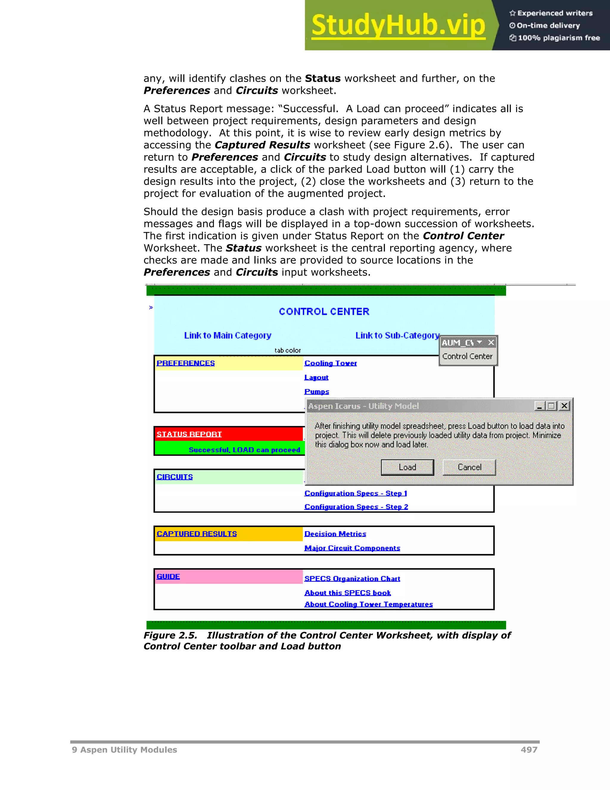 9 Aspen Utility Modules 497
any, will identify clashes on the Status worksheet and further, on the
Preferences and Circuits worksheet.
A Status Report message: “Successful. A Load can proceed” indicates all is
well between project requirements, design parameters and design
methodology. At this point, it is wise to review early design metrics by
accessing the Captured Results worksheet (see Figure 2.6). The user can
return to Preferences and Circuits to study design alternatives. If captured
results are acceptable, a click of the parked Load button will (1) carry the
design results into the project, (2) close the worksheets and (3) return to the
project for evaluation of the augmented project.
Should the design basis produce a clash with project requirements, error
messages and flags will be displayed in a top-down succession of worksheets.
The first indication is given under Status Report on the Control Center
Worksheet. The Status worksheet is the central reporting agency, where
checks are made and links are provided to source locations in the
Preferences and Circuits input worksheets.
Figure 2.5. Illustration of the Control Center Worksheet, with display of
Control Center toolbar and Load button
 