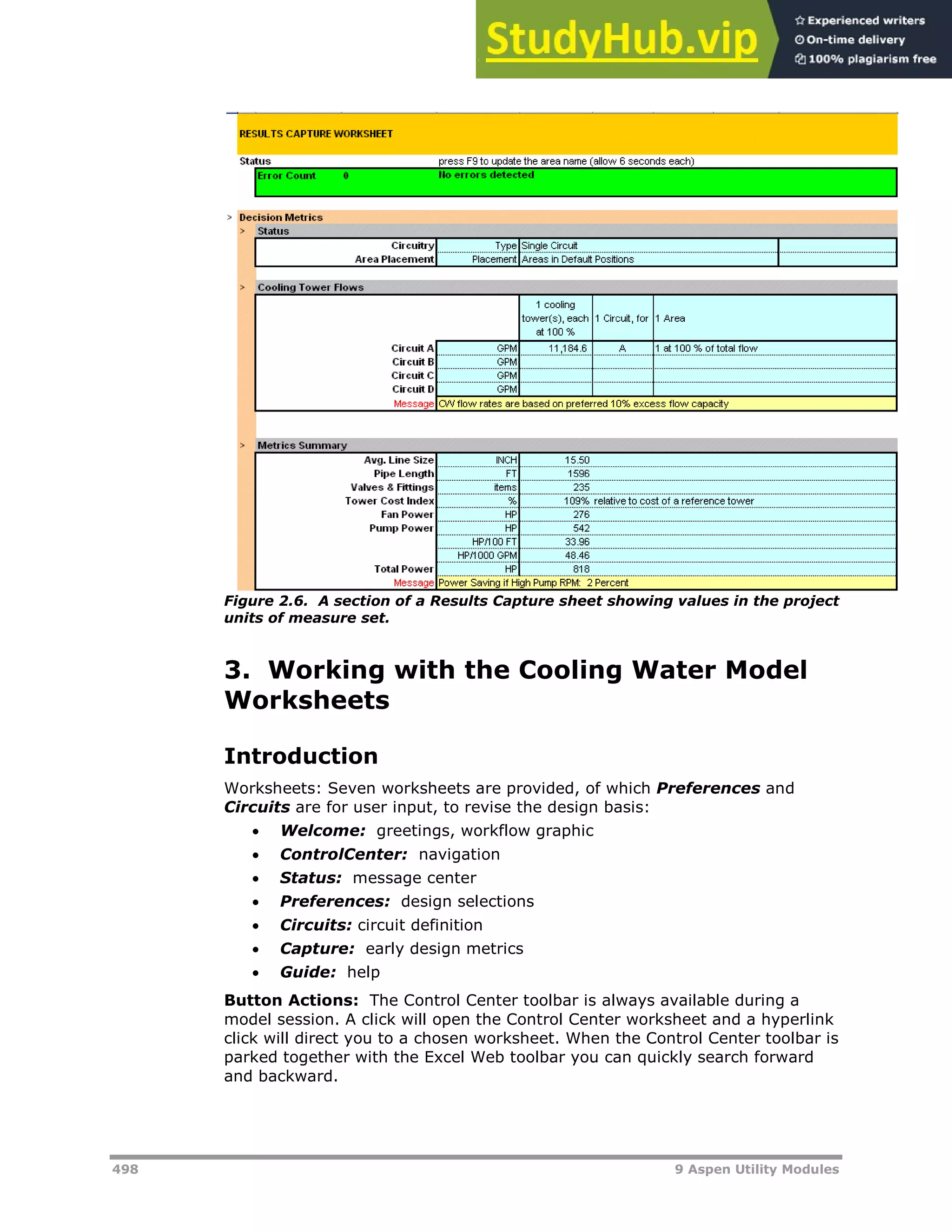 498 9 Aspen Utility Modules
Figure 2.6. A section of a Results Capture sheet showing values in the project
units of measure set.
3. Working with the Cooling Water Model
Worksheets
Introduction
Worksheets: Seven worksheets are provided, of which Preferences and
Circuits are for user input, to revise the design basis:
 Welcome: greetings, workflow graphic
 ControlCenter: navigation
 Status: message center
 Preferences: design selections
 Circuits: circuit definition
 Capture: early design metrics
 Guide: help
Button Actions: The Control Center toolbar is always available during a
model session. A click will open the Control Center worksheet and a hyperlink
click will direct you to a chosen worksheet. When the Control Center toolbar is
parked together with the Excel Web toolbar you can quickly search forward
and backward.
 