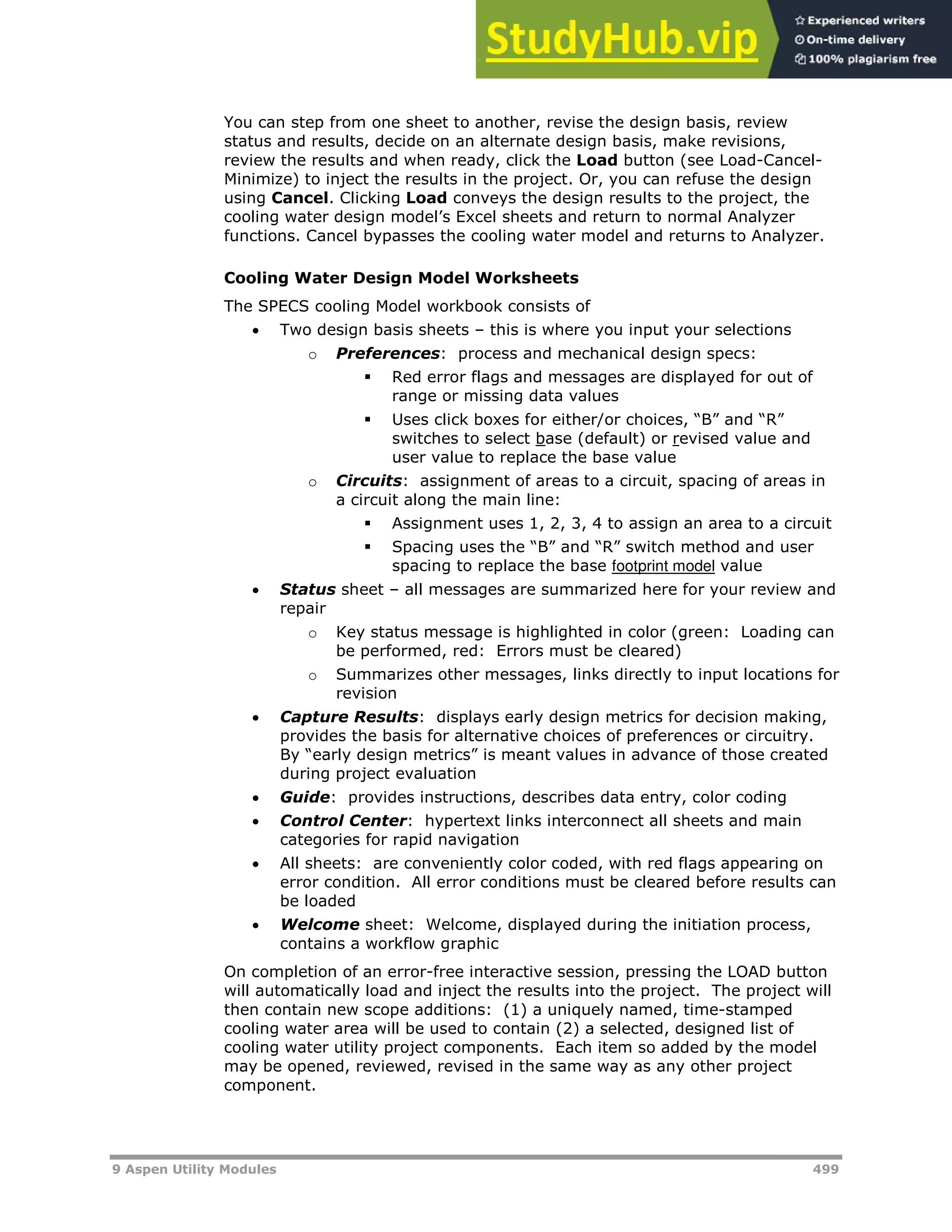 9 Aspen Utility Modules 499
You can step from one sheet to another, revise the design basis, review
status and results, decide on an alternate design basis, make revisions,
review the results and when ready, click the Load button (see Load-Cancel-
Minimize) to inject the results in the project. Or, you can refuse the design
using Cancel. Clicking Load conveys the design results to the project, the
cooling water design model’s Excel sheets and return to normal Analyzer
functions. Cancel bypasses the cooling water model and returns to Analyzer.
Cooling Water Design Model Worksheets
The SPECS cooling Model workbook consists of
 Two design basis sheets – this is where you input your selections
o Preferences: process and mechanical design specs:
 Red error flags and messages are displayed for out of
range or missing data values
 Uses click boxes for either/or choices, “B” and “R”
switches to select base (default) or revised value and
user value to replace the base value
o Circuits: assignment of areas to a circuit, spacing of areas in
a circuit along the main line:
 Assignment uses 1, 2, 3, 4 to assign an area to a circuit
 Spacing uses the “B” and “R” switch method and user
spacing to replace the base Hfootprint modelH value
 Status sheet – all messages are summarized here for your review and
repair
o Key status message is highlighted in color (green: Loading can
be performed, red: Errors must be cleared)
o Summarizes other messages, links directly to input locations for
revision
 Capture Results: displays early design metrics for decision making,
provides the basis for alternative choices of preferences or circuitry.
By “early design metrics” is meant values in advance of those created
during project evaluation
 Guide: provides instructions, describes data entry, color coding
 Control Center: hypertext links interconnect all sheets and main
categories for rapid navigation
 All sheets: are conveniently color coded, with red flags appearing on
error condition. All error conditions must be cleared before results can
be loaded
 Welcome sheet: Welcome, displayed during the initiation process,
contains a workflow graphic
On completion of an error-free interactive session, pressing the LOAD button
will automatically load and inject the results into the project. The project will
then contain new scope additions: (1) a uniquely named, time-stamped
cooling water area will be used to contain (2) a selected, designed list of
cooling water utility project components. Each item so added by the model
may be opened, reviewed, revised in the same way as any other project
component.
 